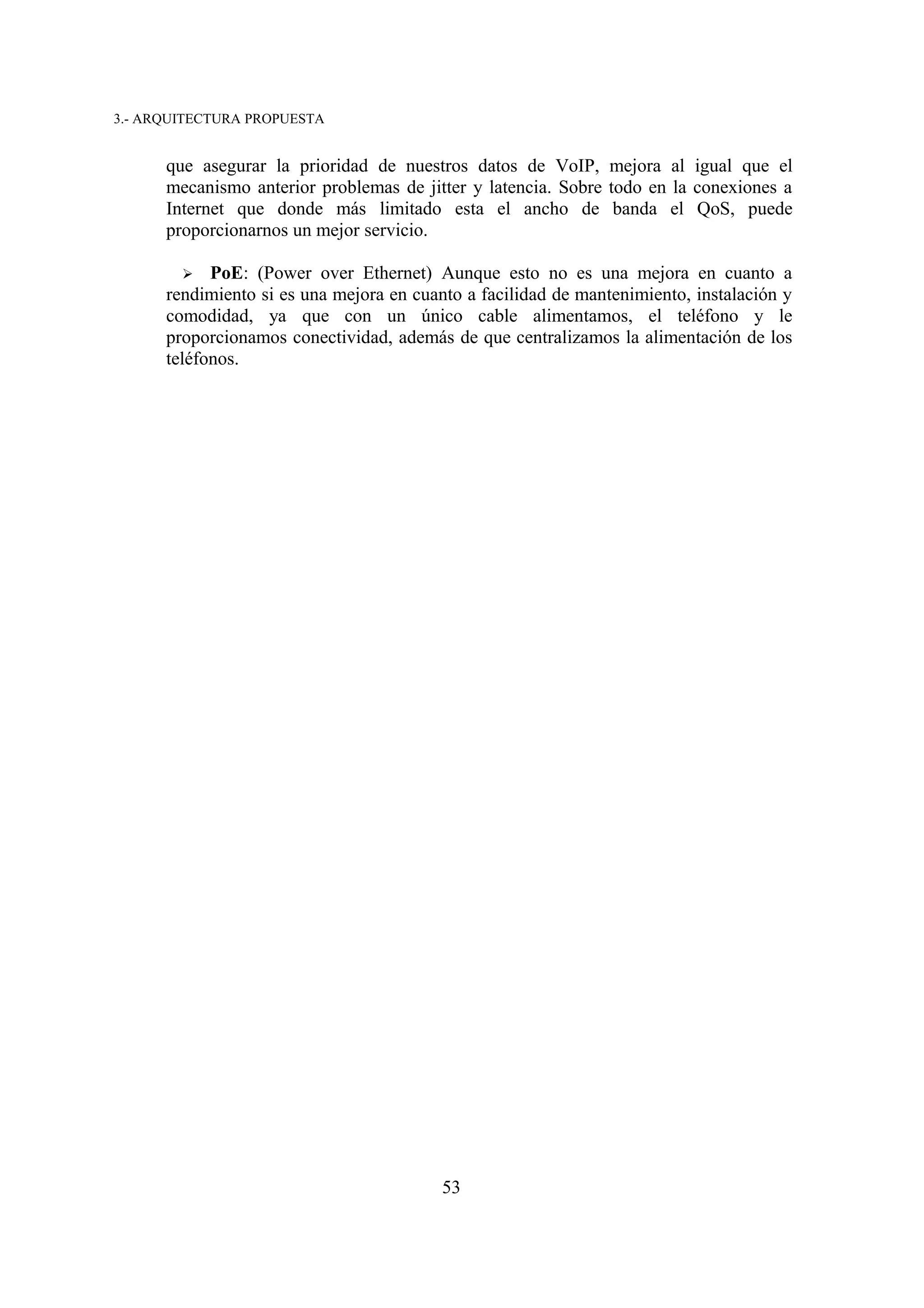 3.- ARQUITECTURA PROPUESTA


      que asegurar la prioridad de nuestros datos de VoIP, mejora al igual que el
      mecanismo anterior problemas de jitter y latencia. Sobre todo en la conexiones a
      Internet que donde más limitado esta el ancho de banda el QoS, puede
      proporcionarnos un mejor servicio.

        ➢   PoE: (Power over Ethernet) Aunque esto no es una mejora en cuanto a
      rendimiento si es una mejora en cuanto a facilidad de mantenimiento, instalación y
      comodidad, ya que con un único cable alimentamos, el teléfono y le
      proporcionamos conectividad, además de que centralizamos la alimentación de los
      teléfonos.




                                          53
 