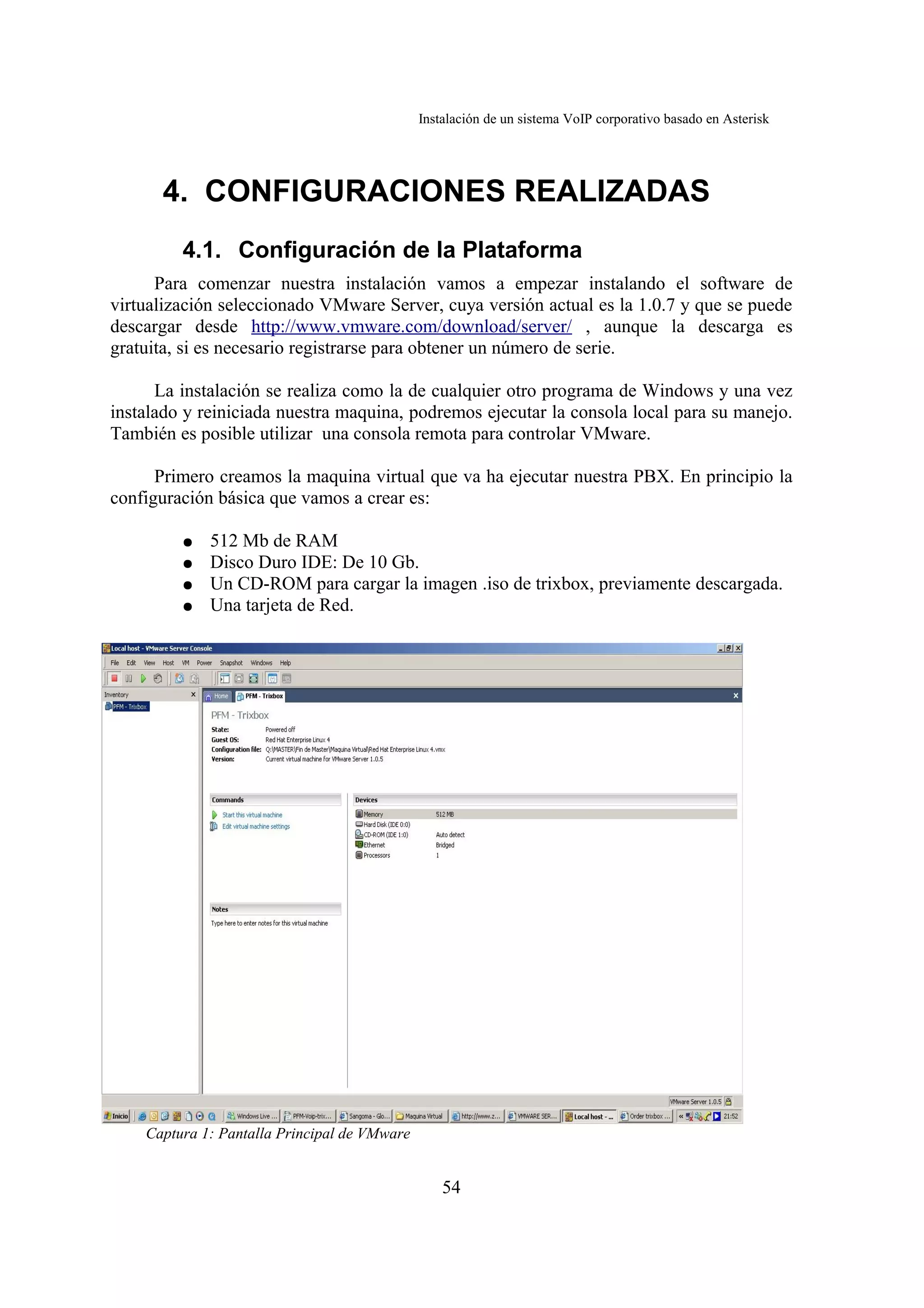 Instalación de un sistema VoIP corporativo basado en Asterisk




      4. CONFIGURACIONES REALIZADAS
         4.1. Configuración de la Plataforma
      Para comenzar nuestra instalación vamos a empezar instalando el software de
virtualización seleccionado VMware Server, cuya versión actual es la 1.0.7 y que se puede
descargar desde http://www.vmware.com/download/server/ , aunque la descarga es
gratuita, si es necesario registrarse para obtener un número de serie.

      La instalación se realiza como la de cualquier otro programa de Windows y una vez
instalado y reiniciada nuestra maquina, podremos ejecutar la consola local para su manejo.
También es posible utilizar una consola remota para controlar VMware.

      Primero creamos la maquina virtual que va ha ejecutar nuestra PBX. En principio la
configuración básica que vamos a crear es:

         ●   512 Mb de RAM
         ●   Disco Duro IDE: De 10 Gb.
         ●   Un CD-ROM para cargar la imagen .iso de trixbox, previamente descargada.
         ●   Una tarjeta de Red.




    Captura 1: Pantalla Principal de VMware


                                                  54
 