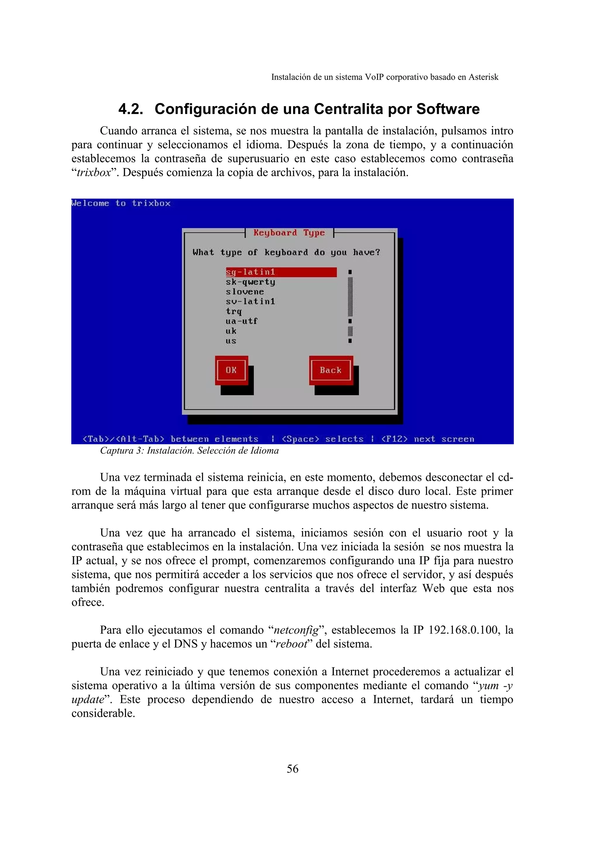 Instalación de un sistema VoIP corporativo basado en Asterisk


         4.2. Configuración de una Centralita por Software
      Cuando arranca el sistema, se nos muestra la pantalla de instalación, pulsamos intro
para continuar y seleccionamos el idioma. Después la zona de tiempo, y a continuación
establecemos la contraseña de superusuario en este caso establecemos como contraseña
“trixbox”. Después comienza la copia de archivos, para la instalación.




     Captura 3: Instalación. Selección de Idioma

      Una vez terminada el sistema reinicia, en este momento, debemos desconectar el cd-
rom de la máquina virtual para que esta arranque desde el disco duro local. Este primer
arranque será más largo al tener que configurarse muchos aspectos de nuestro sistema.

      Una vez que ha arrancado el sistema, iniciamos sesión con el usuario root y la
contraseña que establecimos en la instalación. Una vez iniciada la sesión se nos muestra la
IP actual, y se nos ofrece el prompt, comenzaremos configurando una IP fija para nuestro
sistema, que nos permitirá acceder a los servicios que nos ofrece el servidor, y así después
también podremos configurar nuestra centralita a través del interfaz Web que esta nos
ofrece.

      Para ello ejecutamos el comando “netconfig”, establecemos la IP 192.168.0.100, la
puerta de enlace y el DNS y hacemos un “reboot” del sistema.

      Una vez reiniciado y que tenemos conexión a Internet procederemos a actualizar el
sistema operativo a la última versión de sus componentes mediante el comando “yum -y
update”. Este proceso dependiendo de nuestro acceso a Internet, tardará un tiempo
considerable.



                                                   56
 