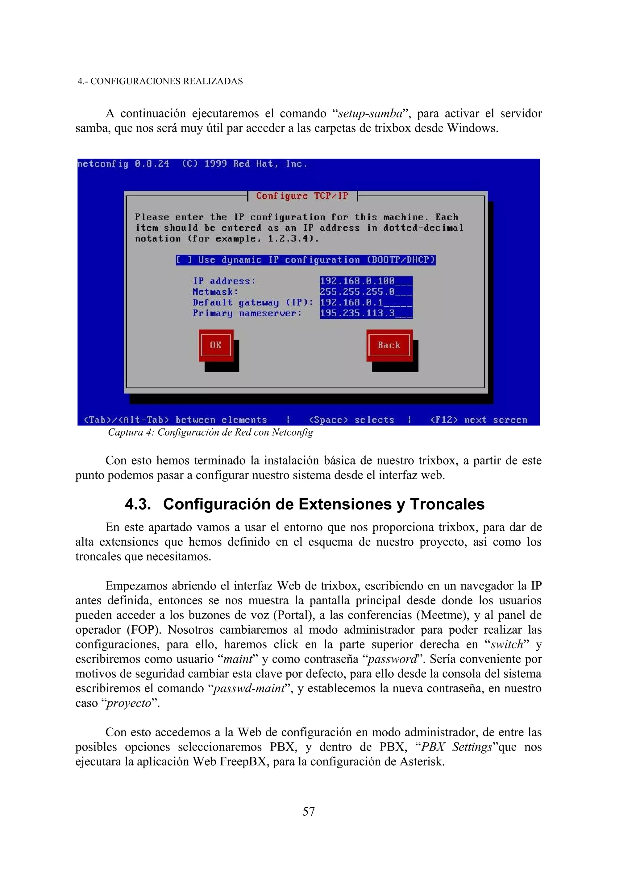 4.- CONFIGURACIONES REALIZADAS


     A continuación ejecutaremos el comando “setup-samba”, para activar el servidor
samba, que nos será muy útil par acceder a las carpetas de trixbox desde Windows.




      Captura 4: Configuración de Red con Netconfig

     Con esto hemos terminado la instalación básica de nuestro trixbox, a partir de este
punto podemos pasar a configurar nuestro sistema desde el interfaz web.

         4.3. Configuración de Extensiones y Troncales
      En este apartado vamos a usar el entorno que nos proporciona trixbox, para dar de
alta extensiones que hemos definido en el esquema de nuestro proyecto, así como los
troncales que necesitamos.

      Empezamos abriendo el interfaz Web de trixbox, escribiendo en un navegador la IP
antes definida, entonces se nos muestra la pantalla principal desde donde los usuarios
pueden acceder a los buzones de voz (Portal), a las conferencias (Meetme), y al panel de
operador (FOP). Nosotros cambiaremos al modo administrador para poder realizar las
configuraciones, para ello, haremos click en la parte superior derecha en “switch” y
escribiremos como usuario “maint” y como contraseña “password”. Sería conveniente por
motivos de seguridad cambiar esta clave por defecto, para ello desde la consola del sistema
escribiremos el comando “passwd-maint”, y establecemos la nueva contraseña, en nuestro
caso “proyecto”.

      Con esto accedemos a la Web de configuración en modo administrador, de entre las
posibles opciones seleccionaremos PBX, y dentro de PBX, “PBX Settings”que nos
ejecutara la aplicación Web FreepBX, para la configuración de Asterisk.


                                                57
 