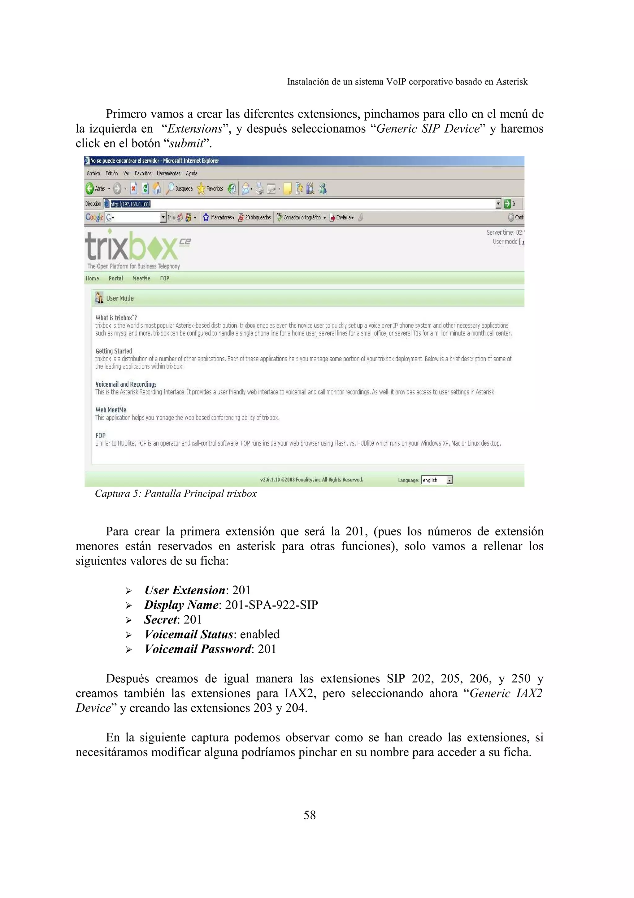 Instalación de un sistema VoIP corporativo basado en Asterisk


      Primero vamos a crear las diferentes extensiones, pinchamos para ello en el menú de
la izquierda en “Extensions”, y después seleccionamos “Generic SIP Device” y haremos
click en el botón “submit”.




   Captura 5: Pantalla Principal trixbox


      Para crear la primera extensión que será la 201, (pues los números de extensión
menores están reservados en asterisk para otras funciones), solo vamos a rellenar los
siguientes valores de su ficha:

         ➢    User Extension: 201
         ➢    Display Name: 201-SPA-922-SIP
         ➢    Secret: 201
         ➢    Voicemail Status: enabled
         ➢    Voicemail Password: 201

     Después creamos de igual manera las extensiones SIP 202, 205, 206, y 250 y
creamos también las extensiones para IAX2, pero seleccionando ahora “Generic IAX2
Device” y creando las extensiones 203 y 204.

      En la siguiente captura podemos observar como se han creado las extensiones, si
necesitáramos modificar alguna podríamos pinchar en su nombre para acceder a su ficha.



                                               58
 