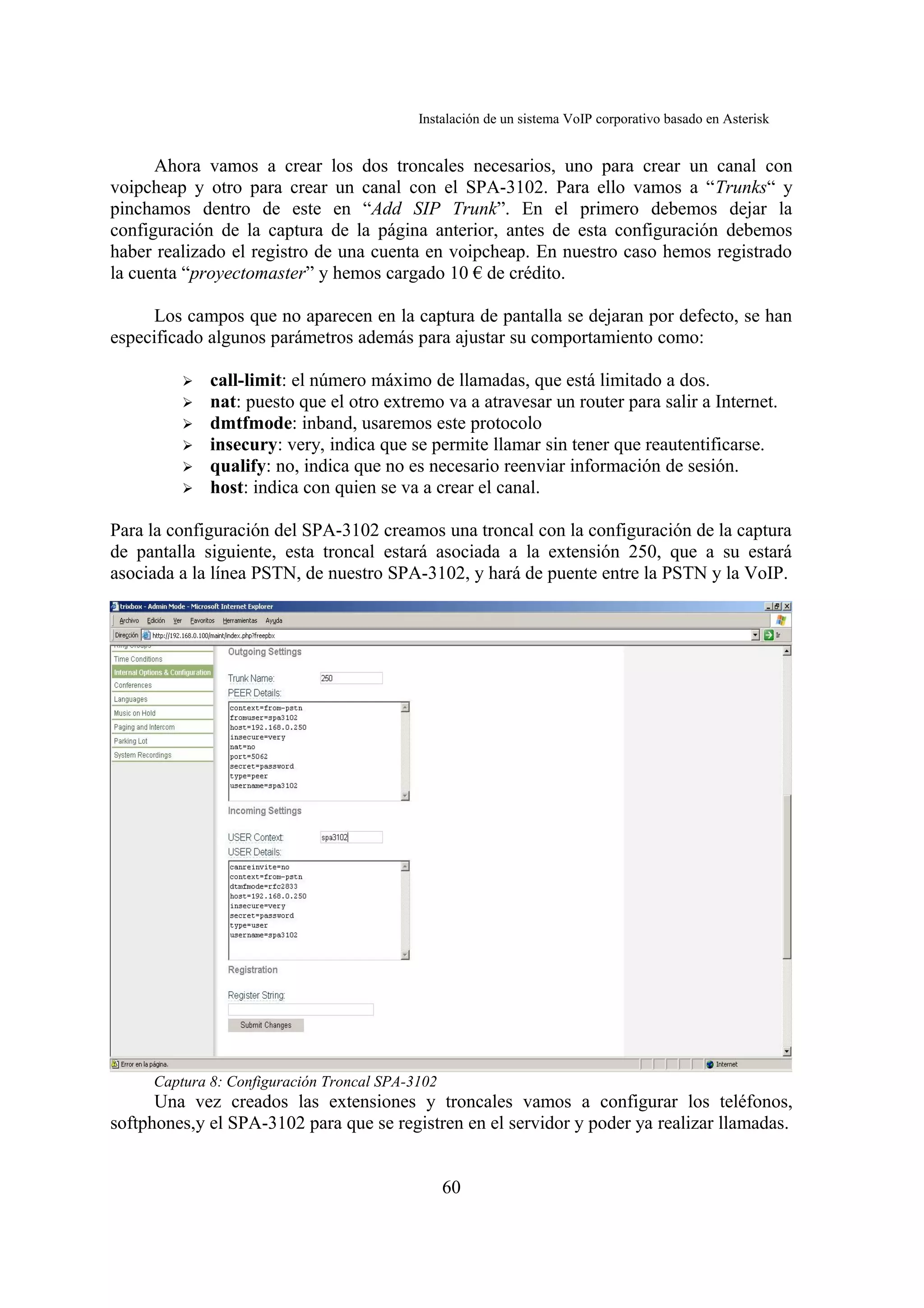 Instalación de un sistema VoIP corporativo basado en Asterisk


      Ahora vamos a crear los dos troncales necesarios, uno para crear un canal con
voipcheap y otro para crear un canal con el SPA-3102. Para ello vamos a “Trunks“ y
pinchamos dentro de este en “Add SIP Trunk”. En el primero debemos dejar la
configuración de la captura de la página anterior, antes de esta configuración debemos
haber realizado el registro de una cuenta en voipcheap. En nuestro caso hemos registrado
la cuenta “proyectomaster” y hemos cargado 10 € de crédito.

      Los campos que no aparecen en la captura de pantalla se dejaran por defecto, se han
especificado algunos parámetros además para ajustar su comportamiento como:

         ➢   call-limit: el número máximo de llamadas, que está limitado a dos.
         ➢   nat: puesto que el otro extremo va a atravesar un router para salir a Internet.
         ➢   dmtfmode: inband, usaremos este protocolo
         ➢   insecury: very, indica que se permite llamar sin tener que reautentificarse.
         ➢   qualify: no, indica que no es necesario reenviar información de sesión.
         ➢   host: indica con quien se va a crear el canal.

Para la configuración del SPA-3102 creamos una troncal con la configuración de la captura
de pantalla siguiente, esta troncal estará asociada a la extensión 250, que a su estará
asociada a la línea PSTN, de nuestro SPA-3102, y hará de puente entre la PSTN y la VoIP.




     Captura 8: Configuración Troncal SPA-3102
      Una vez creados las extensiones y troncales vamos a configurar los teléfonos,
softphones,y el SPA-3102 para que se registren en el servidor y poder ya realizar llamadas.


                                                 60
 