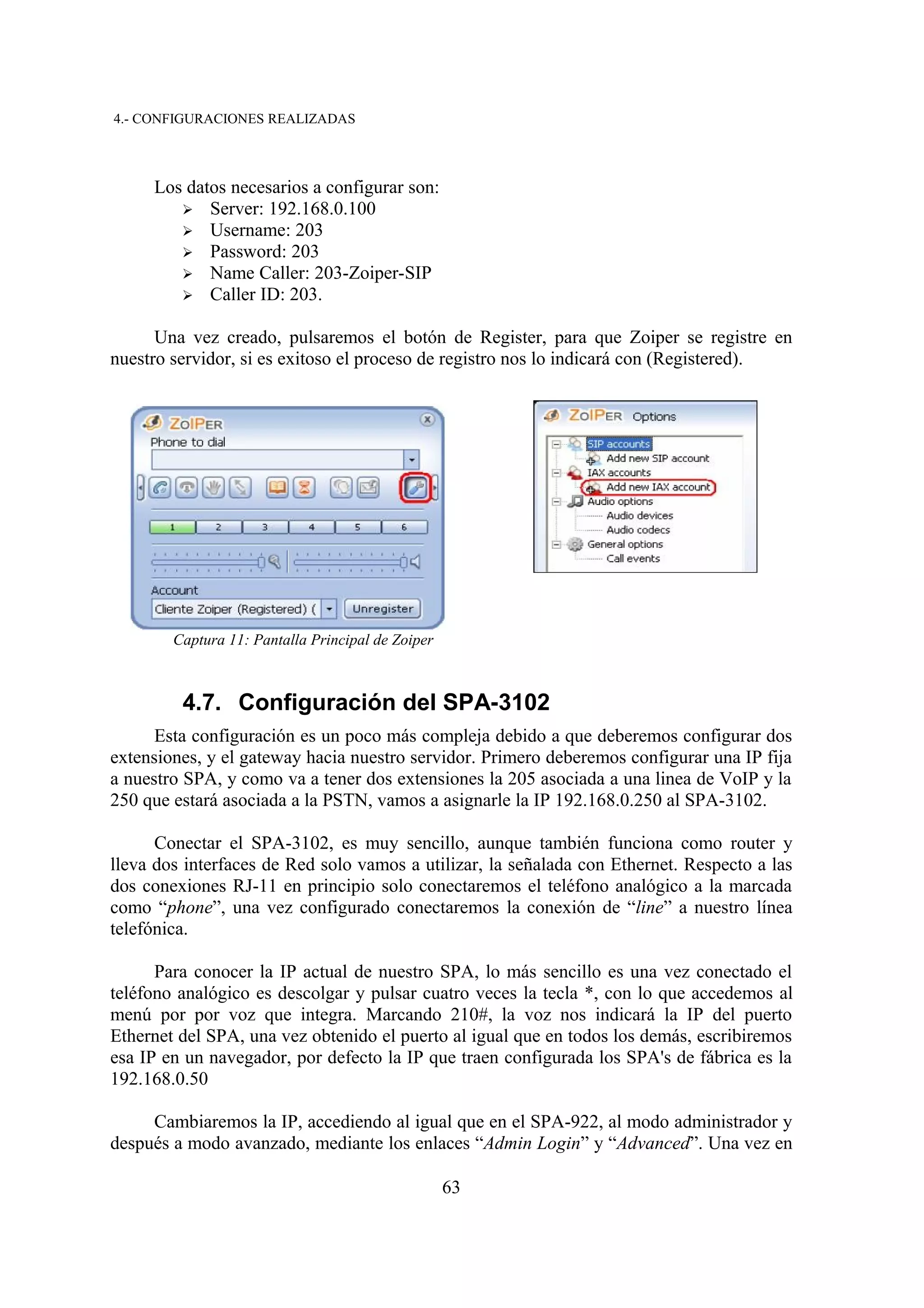 4.- CONFIGURACIONES REALIZADAS



     Los datos necesarios a configurar son:
        ➢ Server: 192.168.0.100
        ➢ Username: 203
        ➢ Password: 203
        ➢ Name Caller: 203-Zoiper-SIP
        ➢ Caller ID: 203.


      Una vez creado, pulsaremos el botón de Register, para que Zoiper se registre en
nuestro servidor, si es exitoso el proceso de registro nos lo indicará con (Registered).




        Captura 11: Pantalla Principal de Zoiper



         4.7. Configuración del SPA-3102
      Esta configuración es un poco más compleja debido a que deberemos configurar dos
extensiones, y el gateway hacia nuestro servidor. Primero deberemos configurar una IP fija
a nuestro SPA, y como va a tener dos extensiones la 205 asociada a una linea de VoIP y la
250 que estará asociada a la PSTN, vamos a asignarle la IP 192.168.0.250 al SPA-3102.

      Conectar el SPA-3102, es muy sencillo, aunque también funciona como router y
lleva dos interfaces de Red solo vamos a utilizar, la señalada con Ethernet. Respecto a las
dos conexiones RJ-11 en principio solo conectaremos el teléfono analógico a la marcada
como “phone”, una vez configurado conectaremos la conexión de “line” a nuestro línea
telefónica.

      Para conocer la IP actual de nuestro SPA, lo más sencillo es una vez conectado el
teléfono analógico es descolgar y pulsar cuatro veces la tecla *, con lo que accedemos al
menú por por voz que integra. Marcando 210#, la voz nos indicará la IP del puerto
Ethernet del SPA, una vez obtenido el puerto al igual que en todos los demás, escribiremos
esa IP en un navegador, por defecto la IP que traen configurada los SPA's de fábrica es la
192.168.0.50

     Cambiaremos la IP, accediendo al igual que en el SPA-922, al modo administrador y
después a modo avanzado, mediante los enlaces “Admin Login” y “Advanced”. Una vez en

                                                   63
 