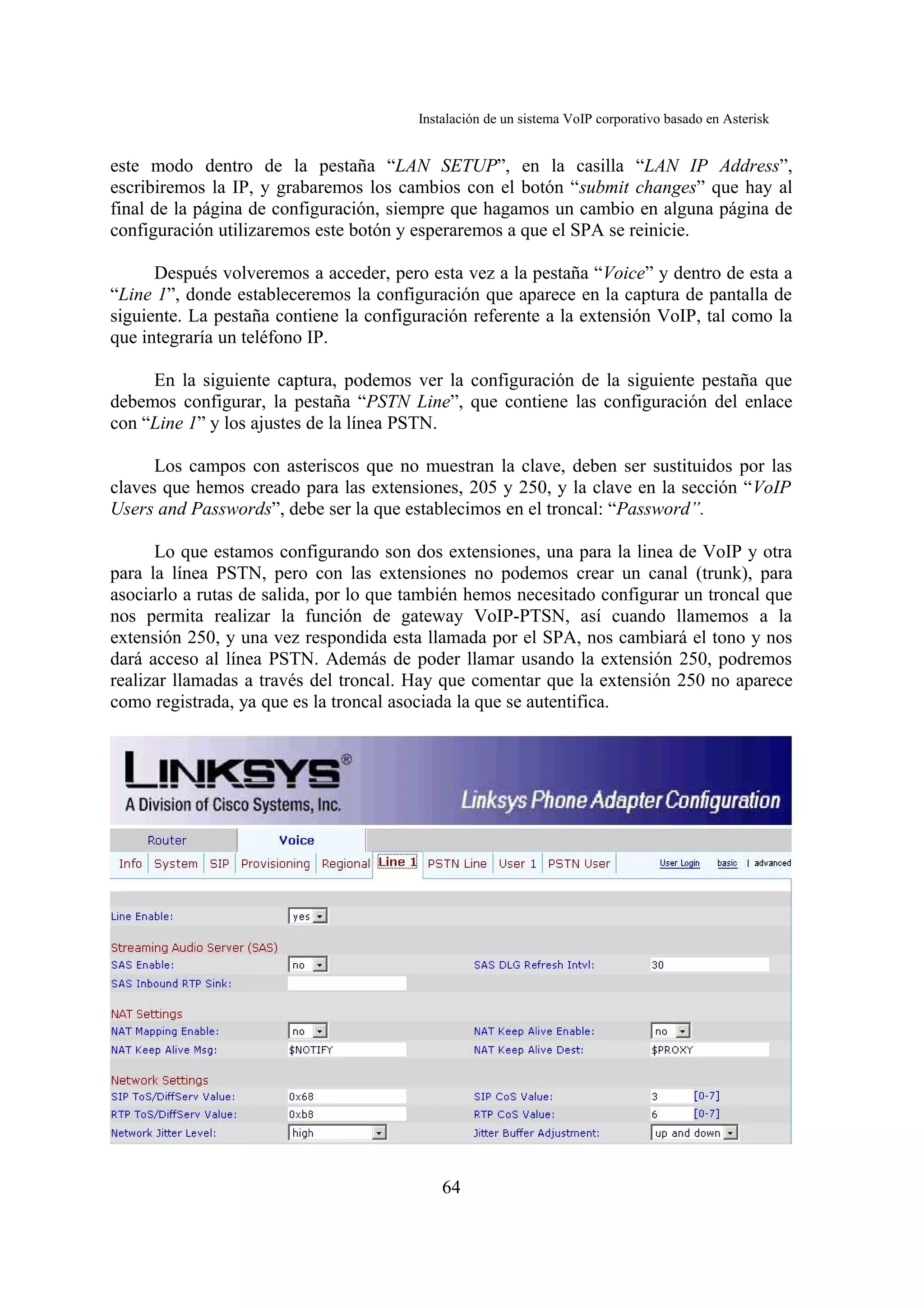 Instalación de un sistema VoIP corporativo basado en Asterisk


este modo dentro de la pestaña “LAN SETUP”, en la casilla “LAN IP Address”,
escribiremos la IP, y grabaremos los cambios con el botón “submit changes” que hay al
final de la página de configuración, siempre que hagamos un cambio en alguna página de
configuración utilizaremos este botón y esperaremos a que el SPA se reinicie.

      Después volveremos a acceder, pero esta vez a la pestaña “Voice” y dentro de esta a
“Line 1”, donde estableceremos la configuración que aparece en la captura de pantalla de
siguiente. La pestaña contiene la configuración referente a la extensión VoIP, tal como la
que integraría un teléfono IP.

     En la siguiente captura, podemos ver la configuración de la siguiente pestaña que
debemos configurar, la pestaña “PSTN Line”, que contiene las configuración del enlace
con “Line 1” y los ajustes de la línea PSTN.

      Los campos con asteriscos que no muestran la clave, deben ser sustituidos por las
claves que hemos creado para las extensiones, 205 y 250, y la clave en la sección “VoIP
Users and Passwords”, debe ser la que establecimos en el troncal: “Password”.

      Lo que estamos configurando son dos extensiones, una para la linea de VoIP y otra
para la línea PSTN, pero con las extensiones no podemos crear un canal (trunk), para
asociarlo a rutas de salida, por lo que también hemos necesitado configurar un troncal que
nos permita realizar la función de gateway VoIP-PTSN, así cuando llamemos a la
extensión 250, y una vez respondida esta llamada por el SPA, nos cambiará el tono y nos
dará acceso al línea PSTN. Además de poder llamar usando la extensión 250, podremos
realizar llamadas a través del troncal. Hay que comentar que la extensión 250 no aparece
como registrada, ya que es la troncal asociada la que se autentifica.




                                            64
 