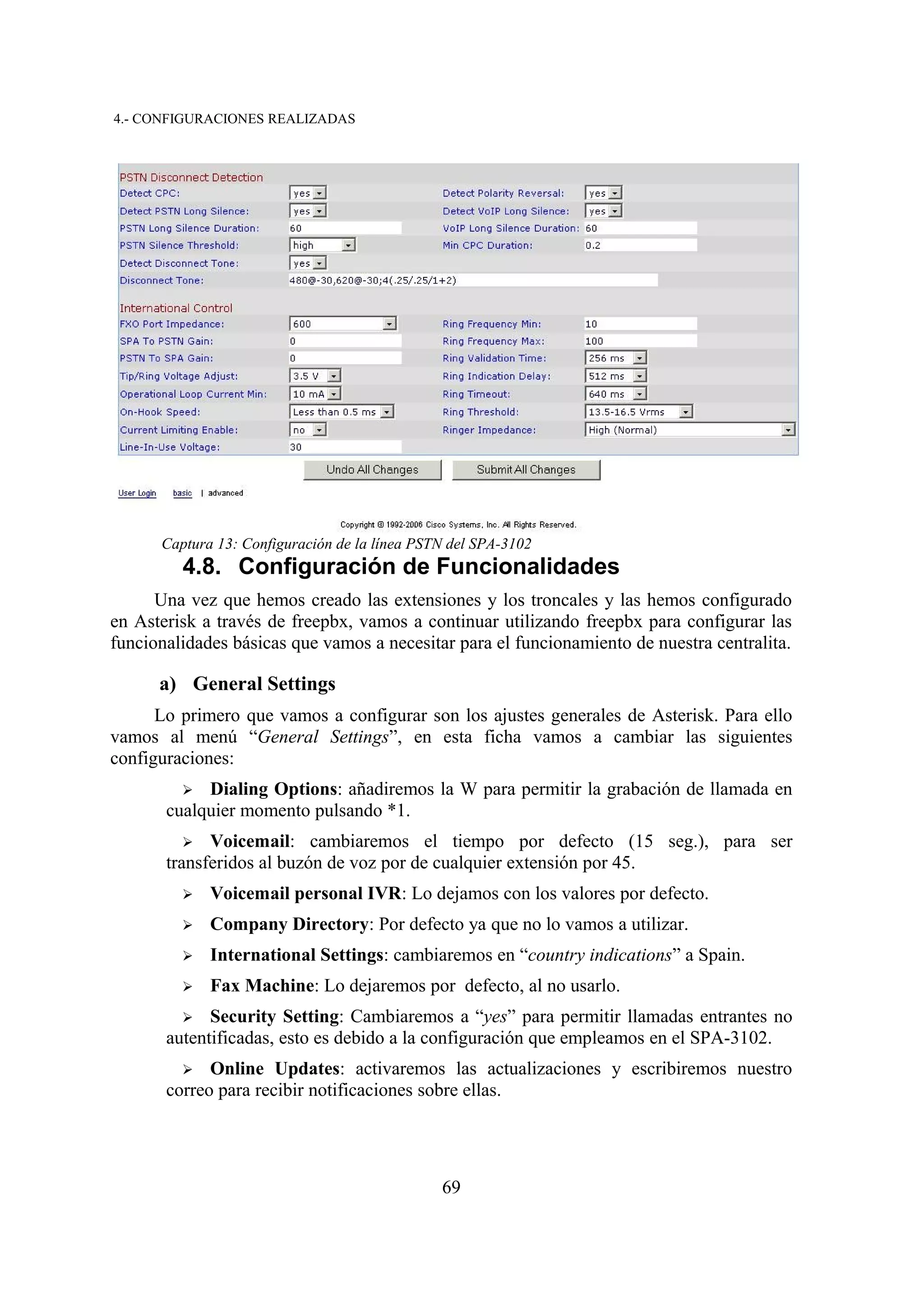 4.- CONFIGURACIONES REALIZADAS




      Captura 13: Configuración de la línea PSTN del SPA-3102
         4.8. Configuración de Funcionalidades
      Una vez que hemos creado las extensiones y los troncales y las hemos configurado
en Asterisk a través de freepbx, vamos a continuar utilizando freepbx para configurar las
funcionalidades básicas que vamos a necesitar para el funcionamiento de nuestra centralita.

      a) General Settings
      Lo primero que vamos a configurar son los ajustes generales de Asterisk. Para ello
vamos al menú “General Settings”, en esta ficha vamos a cambiar las siguientes
configuraciones:
         ➢  Dialing Options: añadiremos la W para permitir la grabación de llamada en
       cualquier momento pulsando *1.
          ➢ Voicemail: cambiaremos el tiempo por defecto (15 seg.), para ser
       transferidos al buzón de voz por de cualquier extensión por 45.
         ➢   Voicemail personal IVR: Lo dejamos con los valores por defecto.
         ➢   Company Directory: Por defecto ya que no lo vamos a utilizar.
         ➢   International Settings: cambiaremos en “country indications” a Spain.
         ➢   Fax Machine: Lo dejaremos por defecto, al no usarlo.
         ➢ Security Setting: Cambiaremos a “yes” para permitir llamadas entrantes no
       autentificadas, esto es debido a la configuración que empleamos en el SPA-3102.
         ➢   Online Updates: activaremos las actualizaciones y escribiremos nuestro
       correo para recibir notificaciones sobre ellas.




                                               69
 