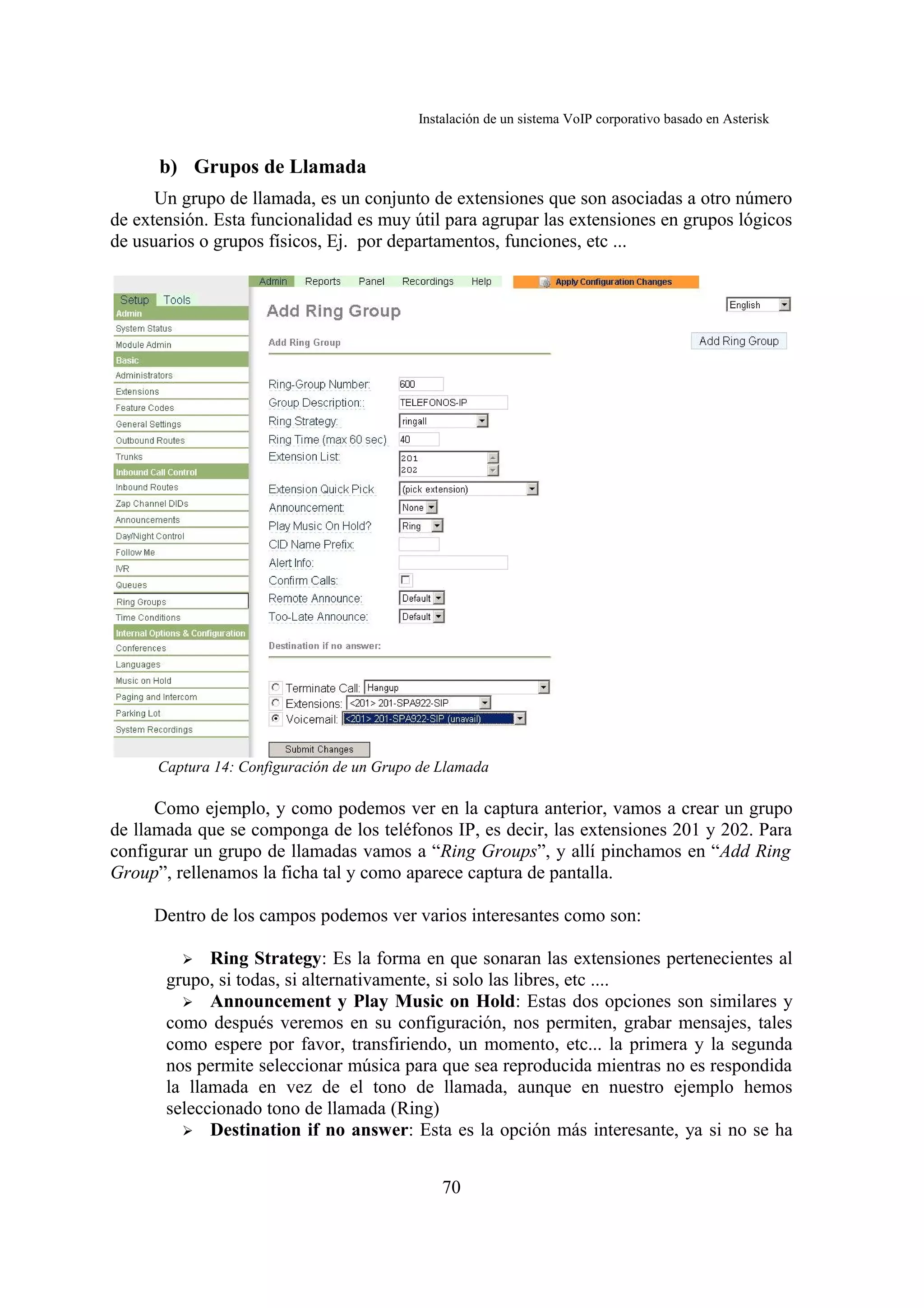 Instalación de un sistema VoIP corporativo basado en Asterisk


      b) Grupos de Llamada
      Un grupo de llamada, es un conjunto de extensiones que son asociadas a otro número
de extensión. Esta funcionalidad es muy útil para agrupar las extensiones en grupos lógicos
de usuarios o grupos físicos, Ej. por departamentos, funciones, etc ...




      Captura 14: Configuración de un Grupo de Llamada

      Como ejemplo, y como podemos ver en la captura anterior, vamos a crear un grupo
de llamada que se componga de los teléfonos IP, es decir, las extensiones 201 y 202. Para
configurar un grupo de llamadas vamos a “Ring Groups”, y allí pinchamos en “Add Ring
Group”, rellenamos la ficha tal y como aparece captura de pantalla.

     Dentro de los campos podemos ver varios interesantes como son:

         ➢ Ring Strategy: Es la forma en que sonaran las extensiones pertenecientes al
       grupo, si todas, si alternativamente, si solo las libres, etc ....
         ➢ Announcement y Play Music on Hold: Estas dos opciones son similares y
       como después veremos en su configuración, nos permiten, grabar mensajes, tales
       como espere por favor, transfiriendo, un momento, etc... la primera y la segunda
       nos permite seleccionar música para que sea reproducida mientras no es respondida
       la llamada en vez de el tono de llamada, aunque en nuestro ejemplo hemos
       seleccionado tono de llamada (Ring)
         ➢ Destination if no answer: Esta es la opción más interesante, ya si no se ha



                                               70
 