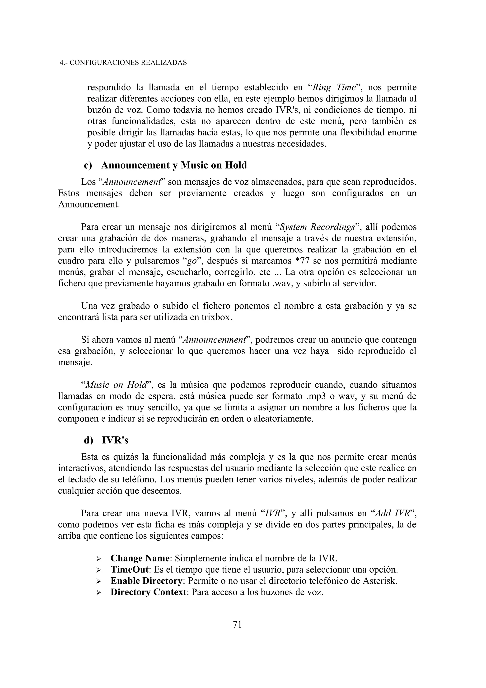 4.- CONFIGURACIONES REALIZADAS


       respondido la llamada en el tiempo establecido en “Ring Time”, nos permite
       realizar diferentes acciones con ella, en este ejemplo hemos dirigimos la llamada al
       buzón de voz. Como todavía no hemos creado IVR's, ni condiciones de tiempo, ni
       otras funcionalidades, esta no aparecen dentro de este menú, pero también es
       posible dirigir las llamadas hacia estas, lo que nos permite una flexibilidad enorme
       y poder ajustar el uso de las llamadas a nuestras necesidades.

      c) Announcement y Music on Hold
     Los “Announcement” son mensajes de voz almacenados, para que sean reproducidos.
Estos mensajes deben ser previamente creados y luego son configurados en un
Announcement.

      Para crear un mensaje nos dirigiremos al menú “System Recordings”, allí podemos
crear una grabación de dos maneras, grabando el mensaje a través de nuestra extensión,
para ello introduciremos la extensión con la que queremos realizar la grabación en el
cuadro para ello y pulsaremos “go”, después si marcamos *77 se nos permitirá mediante
menús, grabar el mensaje, escucharlo, corregirlo, etc ... La otra opción es seleccionar un
fichero que previamente hayamos grabado en formato .wav, y subirlo al servidor.

     Una vez grabado o subido el fichero ponemos el nombre a esta grabación y ya se
encontrará lista para ser utilizada en trixbox.

     Si ahora vamos al menú “Announcenment”, podremos crear un anuncio que contenga
esa grabación, y seleccionar lo que queremos hacer una vez haya sido reproducido el
mensaje.

      “Music on Hold”, es la música que podemos reproducir cuando, cuando situamos
llamadas en modo de espera, está música puede ser formato .mp3 o wav, y su menú de
configuración es muy sencillo, ya que se limita a asignar un nombre a los ficheros que la
componen e indicar si se reproducirán en orden o aleatoriamente.

      d) IVR's
       Esta es quizás la funcionalidad más compleja y es la que nos permite crear menús
interactivos, atendiendo las respuestas del usuario mediante la selección que este realice en
el teclado de su teléfono. Los menús pueden tener varios niveles, además de poder realizar
cualquier acción que deseemos.

      Para crear una nueva IVR, vamos al menú “IVR”, y allí pulsamos en “Add IVR”,
como podemos ver esta ficha es más compleja y se divide en dos partes principales, la de
arriba que contiene los siguientes campos:

         ➢   Change Name: Simplemente indica el nombre de la IVR.
         ➢   TimeOut: Es el tiempo que tiene el usuario, para seleccionar una opción.
         ➢   Enable Directory: Permite o no usar el directorio telefónico de Asterisk.
         ➢   Directory Context: Para acceso a los buzones de voz.


                                             71
 
