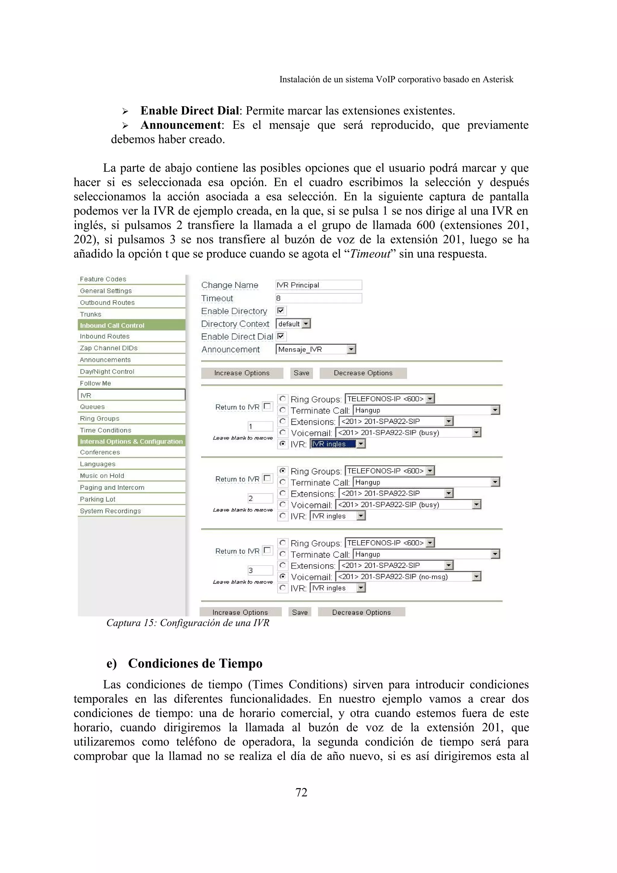 Instalación de un sistema VoIP corporativo basado en Asterisk


         ➢  Enable Direct Dial: Permite marcar las extensiones existentes.
         ➢ Announcement: Es el mensaje que será reproducido, que previamente
       debemos haber creado.

      La parte de abajo contiene las posibles opciones que el usuario podrá marcar y que
hacer si es seleccionada esa opción. En el cuadro escribimos la selección y después
seleccionamos la acción asociada a esa selección. En la siguiente captura de pantalla
podemos ver la IVR de ejemplo creada, en la que, si se pulsa 1 se nos dirige al una IVR en
inglés, si pulsamos 2 transfiere la llamada a el grupo de llamada 600 (extensiones 201,
202), si pulsamos 3 se nos transfiere al buzón de voz de la extensión 201, luego se ha
añadido la opción t que se produce cuando se agota el “Timeout” sin una respuesta.




      Captura 15: Configuración de una IVR



      e) Condiciones de Tiempo
       Las condiciones de tiempo (Times Conditions) sirven para introducir condiciones
temporales en las diferentes funcionalidades. En nuestro ejemplo vamos a crear dos
condiciones de tiempo: una de horario comercial, y otra cuando estemos fuera de este
horario, cuando dirigiremos la llamada al buzón de voz de la extensión 201, que
utilizaremos como teléfono de operadora, la segunda condición de tiempo será para
comprobar que la llamad no se realiza el día de año nuevo, si es así dirigiremos esta al

                                                 72
 