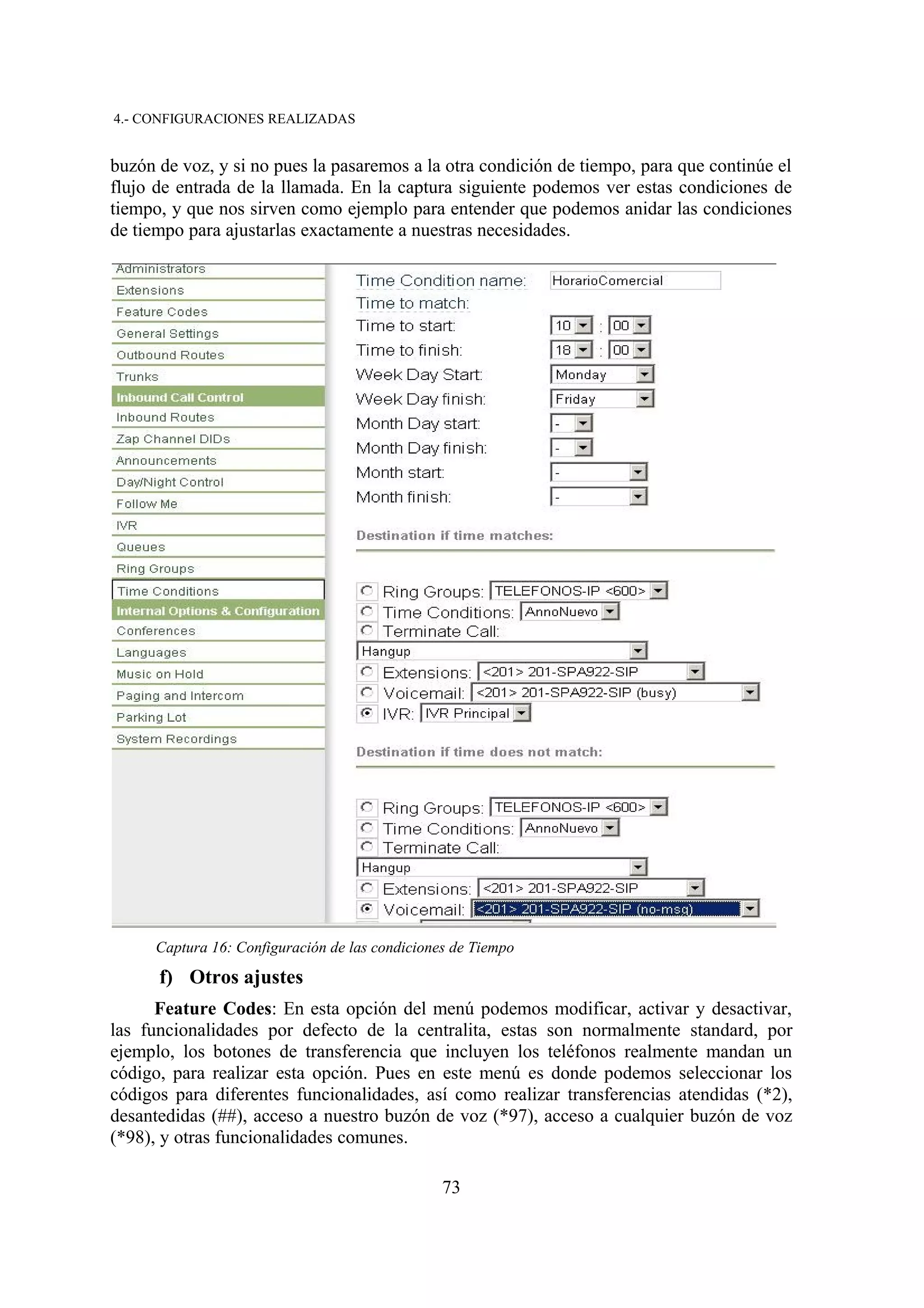 4.- CONFIGURACIONES REALIZADAS


buzón de voz, y si no pues la pasaremos a la otra condición de tiempo, para que continúe el
flujo de entrada de la llamada. En la captura siguiente podemos ver estas condiciones de
tiempo, y que nos sirven como ejemplo para entender que podemos anidar las condiciones
de tiempo para ajustarlas exactamente a nuestras necesidades.




      Captura 16: Configuración de las condiciones de Tiempo

      f) Otros ajustes
      Feature Codes: En esta opción del menú podemos modificar, activar y desactivar,
las funcionalidades por defecto de la centralita, estas son normalmente standard, por
ejemplo, los botones de transferencia que incluyen los teléfonos realmente mandan un
código, para realizar esta opción. Pues en este menú es donde podemos seleccionar los
códigos para diferentes funcionalidades, así como realizar transferencias atendidas (*2),
desantedidas (##), acceso a nuestro buzón de voz (*97), acceso a cualquier buzón de voz
(*98), y otras funcionalidades comunes.

                                                 73
 