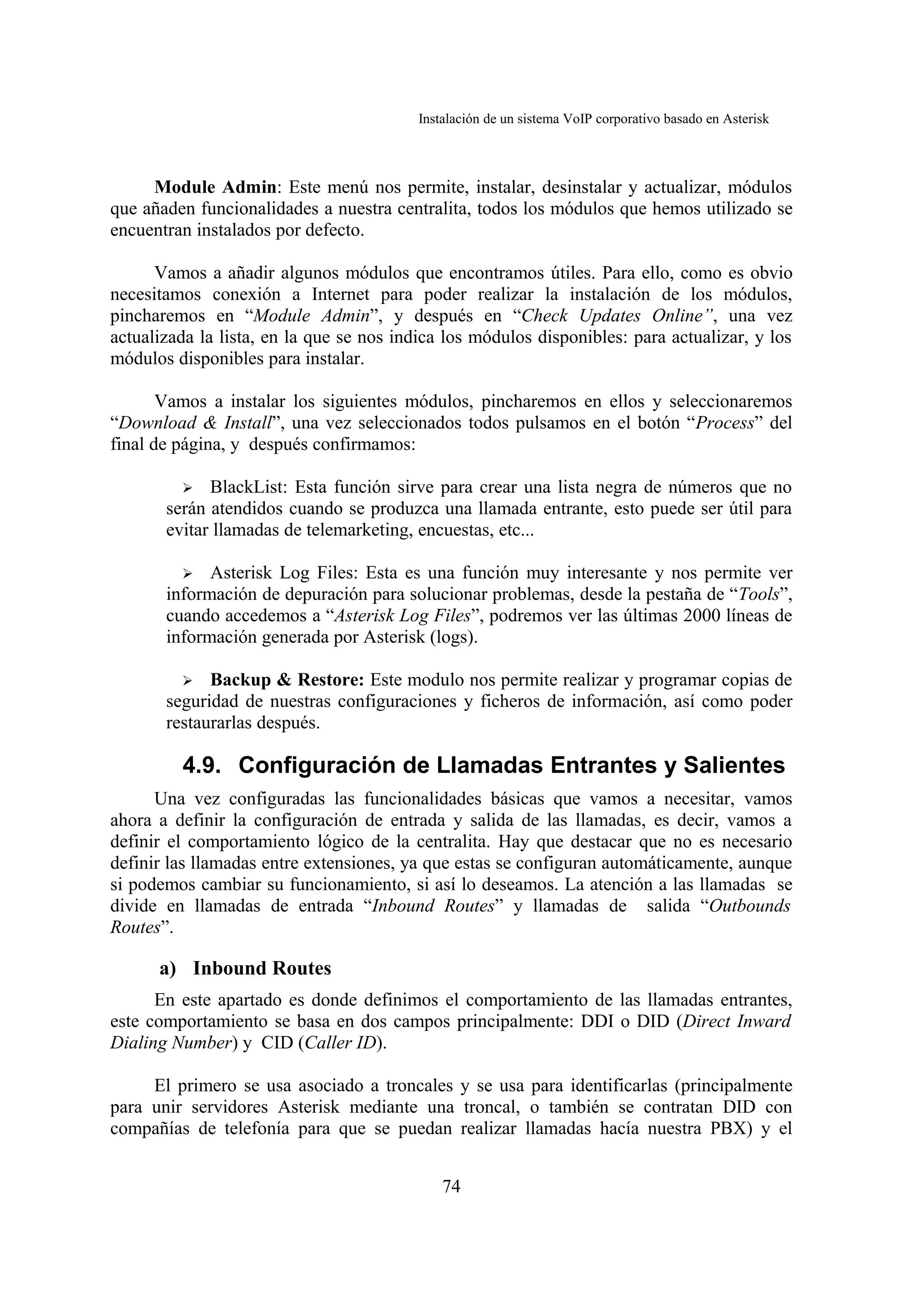 Instalación de un sistema VoIP corporativo basado en Asterisk



     Module Admin: Este menú nos permite, instalar, desinstalar y actualizar, módulos
que añaden funcionalidades a nuestra centralita, todos los módulos que hemos utilizado se
encuentran instalados por defecto.

      Vamos a añadir algunos módulos que encontramos útiles. Para ello, como es obvio
necesitamos conexión a Internet para poder realizar la instalación de los módulos,
pincharemos en “Module Admin”, y después en “Check Updates Online”, una vez
actualizada la lista, en la que se nos indica los módulos disponibles: para actualizar, y los
módulos disponibles para instalar.

       Vamos a instalar los siguientes módulos, pincharemos en ellos y seleccionaremos
“Download & Install”, una vez seleccionados todos pulsamos en el botón “Process” del
final de página, y después confirmamos:

         ➢ BlackList: Esta función sirve para crear una lista negra de números que no
       serán atendidos cuando se produzca una llamada entrante, esto puede ser útil para
       evitar llamadas de telemarketing, encuestas, etc...

         ➢ Asterisk Log Files: Esta es una función muy interesante y nos permite ver
       información de depuración para solucionar problemas, desde la pestaña de “Tools”,
       cuando accedemos a “Asterisk Log Files”, podremos ver las últimas 2000 líneas de
       información generada por Asterisk (logs).

         ➢ Backup & Restore: Este modulo nos permite realizar y programar copias de
       seguridad de nuestras configuraciones y ficheros de información, así como poder
       restaurarlas después.

         4.9. Configuración de Llamadas Entrantes y Salientes
      Una vez configuradas las funcionalidades básicas que vamos a necesitar, vamos
ahora a definir la configuración de entrada y salida de las llamadas, es decir, vamos a
definir el comportamiento lógico de la centralita. Hay que destacar que no es necesario
definir las llamadas entre extensiones, ya que estas se configuran automáticamente, aunque
si podemos cambiar su funcionamiento, si así lo deseamos. La atención a las llamadas se
divide en llamadas de entrada “Inbound Routes” y llamadas de salida “Outbounds
Routes”.

      a) Inbound Routes
      En este apartado es donde definimos el comportamiento de las llamadas entrantes,
este comportamiento se basa en dos campos principalmente: DDI o DID (Direct Inward
Dialing Number) y CID (Caller ID).

     El primero se usa asociado a troncales y se usa para identificarlas (principalmente
para unir servidores Asterisk mediante una troncal, o también se contratan DID con
compañías de telefonía para que se puedan realizar llamadas hacía nuestra PBX) y el


                                              74
 