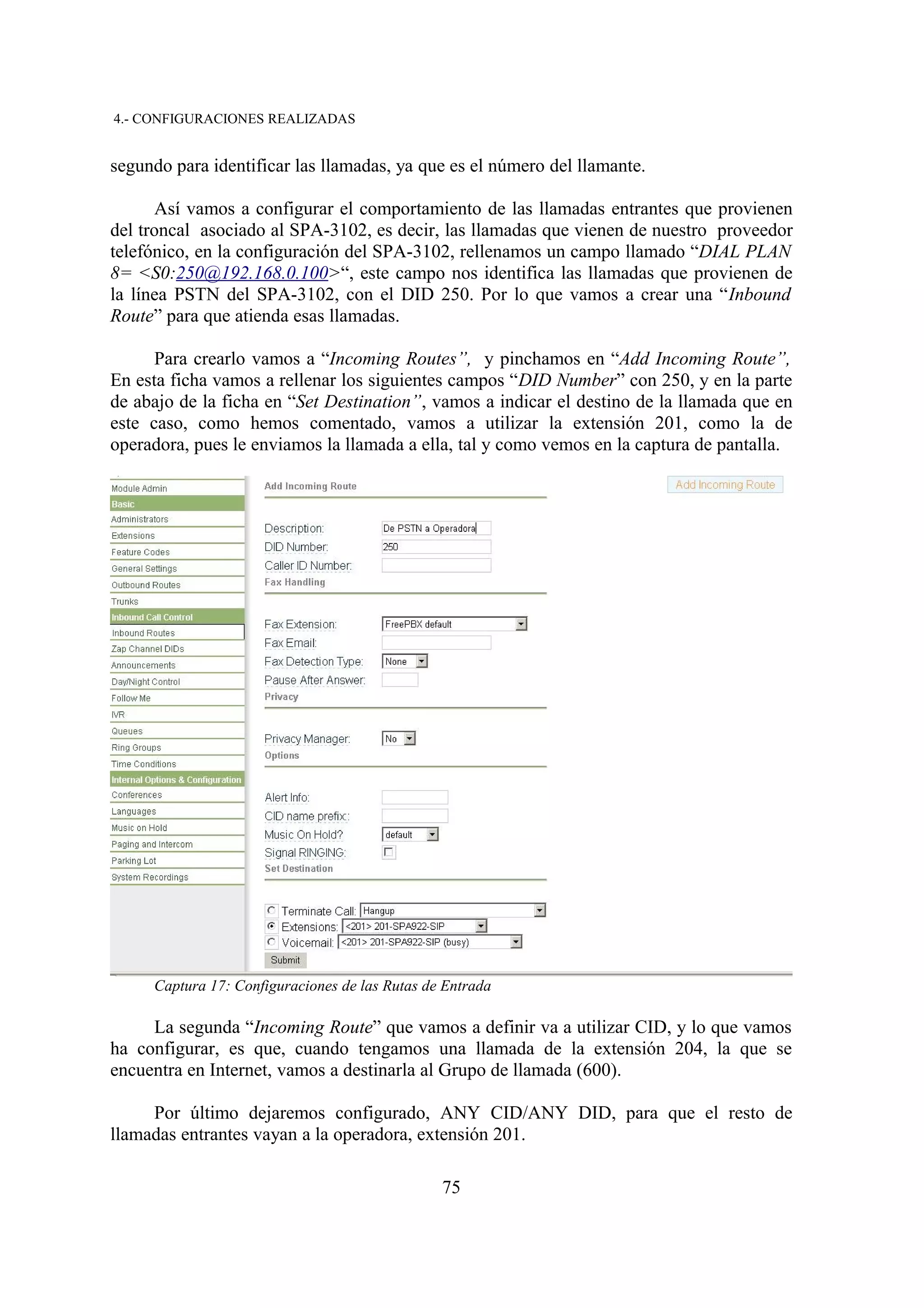 4.- CONFIGURACIONES REALIZADAS


segundo para identificar las llamadas, ya que es el número del llamante.

      Así vamos a configurar el comportamiento de las llamadas entrantes que provienen
del troncal asociado al SPA-3102, es decir, las llamadas que vienen de nuestro proveedor
telefónico, en la configuración del SPA-3102, rellenamos un campo llamado “DIAL PLAN
8= <S0:250@192.168.0.100>“, este campo nos identifica las llamadas que provienen de
la línea PSTN del SPA-3102, con el DID 250. Por lo que vamos a crear una “Inbound
Route” para que atienda esas llamadas.

      Para crearlo vamos a “Incoming Routes”, y pinchamos en “Add Incoming Route”,
En esta ficha vamos a rellenar los siguientes campos “DID Number” con 250, y en la parte
de abajo de la ficha en “Set Destination”, vamos a indicar el destino de la llamada que en
este caso, como hemos comentado, vamos a utilizar la extensión 201, como la de
operadora, pues le enviamos la llamada a ella, tal y como vemos en la captura de pantalla.




     Captura 17: Configuraciones de las Rutas de Entrada

     La segunda “Incoming Route” que vamos a definir va a utilizar CID, y lo que vamos
ha configurar, es que, cuando tengamos una llamada de la extensión 204, la que se
encuentra en Internet, vamos a destinarla al Grupo de llamada (600).

     Por último dejaremos configurado, ANY CID/ANY DID, para que el resto de
llamadas entrantes vayan a la operadora, extensión 201.

                                                75
 