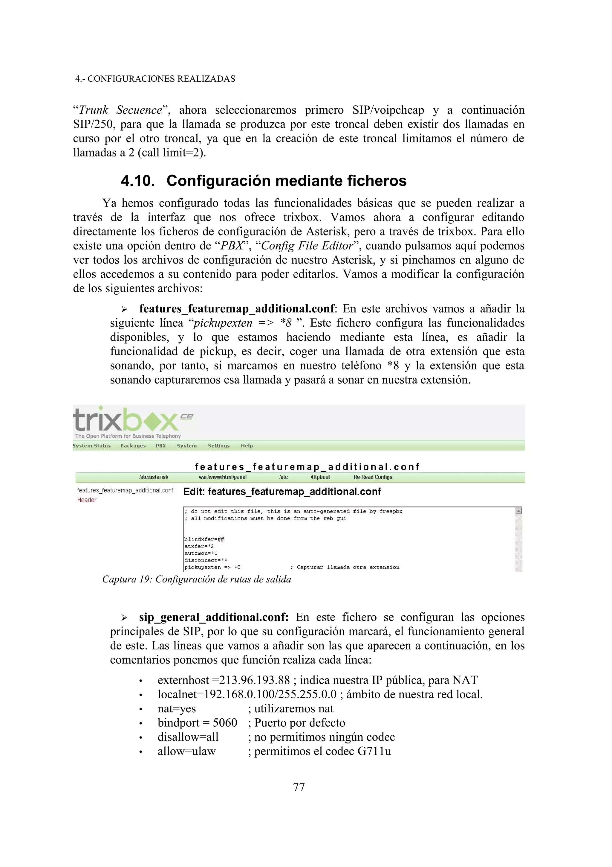 4.- CONFIGURACIONES REALIZADAS


“Trunk Secuence”, ahora seleccionaremos primero SIP/voipcheap y a continuación
SIP/250, para que la llamada se produzca por este troncal deben existir dos llamadas en
curso por el otro troncal, ya que en la creación de este troncal limitamos el número de
llamadas a 2 (call limit=2).

         4.10. Configuración mediante ficheros
      Ya hemos configurado todas las funcionalidades básicas que se pueden realizar a
través de la interfaz que nos ofrece trixbox. Vamos ahora a configurar editando
directamente los ficheros de configuración de Asterisk, pero a través de trixbox. Para ello
existe una opción dentro de “PBX”, “Config File Editor”, cuando pulsamos aquí podemos
ver todos los archivos de configuración de nuestro Asterisk, y si pinchamos en alguno de
ellos accedemos a su contenido para poder editarlos. Vamos a modificar la configuración
de los siguientes archivos:
         ➢   features_featuremap_additional.conf: En este archivos vamos a añadir la
       siguiente línea “pickupexten => *8 ”. Este fichero configura las funcionalidades
       disponibles, y lo que estamos haciendo mediante esta línea, es añadir la
       funcionalidad de pickup, es decir, coger una llamada de otra extensión que esta
       sonando, por tanto, si marcamos en nuestro teléfono *8 y la extensión que esta
       sonando capturaremos esa llamada y pasará a sonar en nuestra extensión.




     Captura 19: Configuración de rutas de salida


         ➢   sip_general_additional.conf: En este fichero se configuran las opciones
       principales de SIP, por lo que su configuración marcará, el funcionamiento general
       de este. Las líneas que vamos a añadir son las que aparecen a continuación, en los
       comentarios ponemos que función realiza cada línea:
             •   externhost =213.96.193.88 ; indica nuestra IP pública, para NAT
             •   localnet=192.168.0.100/255.255.0.0 ; ámbito de nuestra red local.
             •   nat=yes          ; utilizaremos nat
             •   bindport = 5060 ; Puerto por defecto
             •   disallow=all     ; no permitimos ningún codec
             •   allow=ulaw       ; permitimos el codec G711u

                                                    77
 