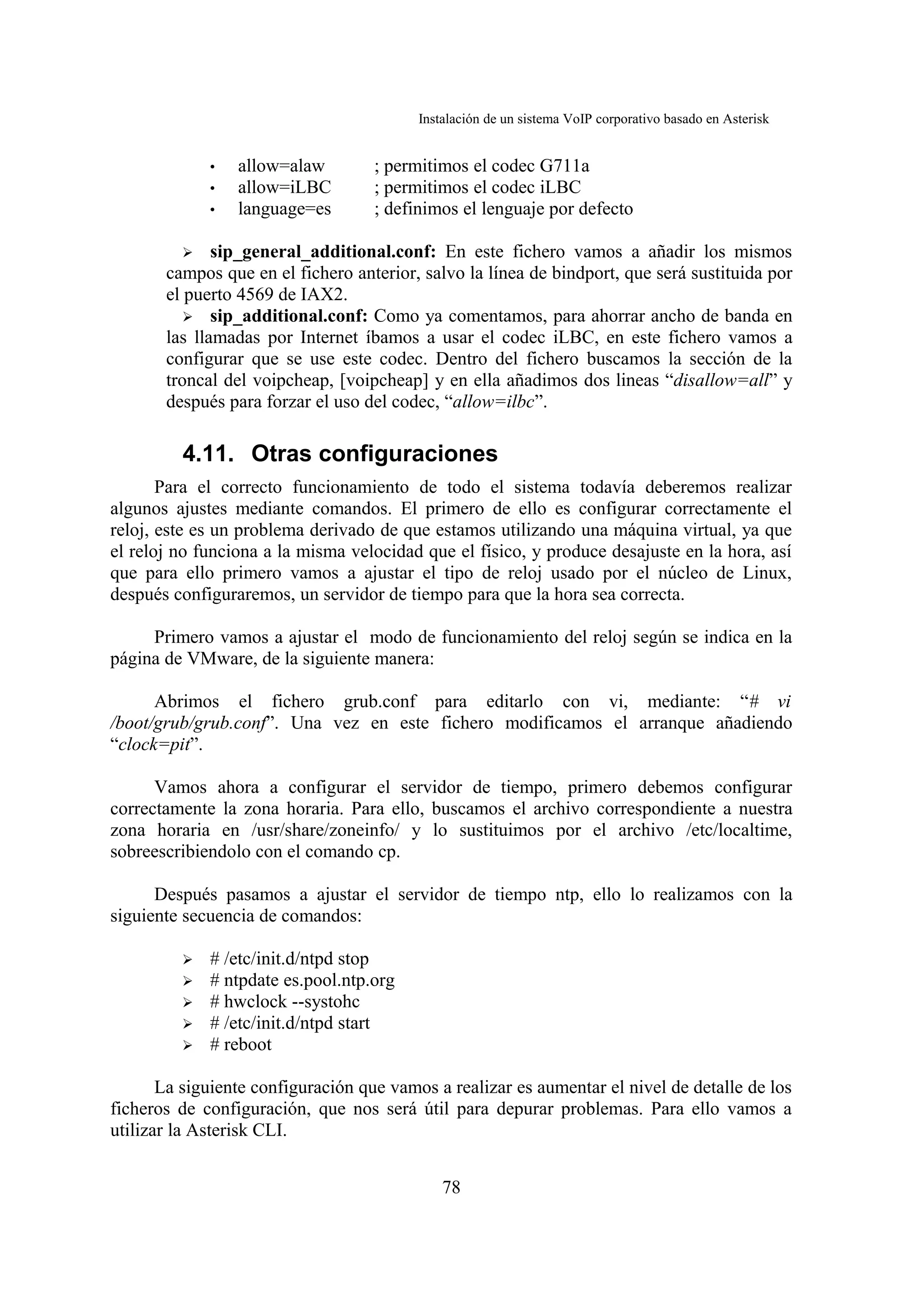 Instalación de un sistema VoIP corporativo basado en Asterisk


             •   allow=alaw         ; permitimos el codec G711a
             •   allow=iLBC         ; permitimos el codec iLBC
             •   language=es        ; definimos el lenguaje por defecto

          ➢ sip_general_additional.conf: En este fichero vamos a añadir los mismos
       campos que en el fichero anterior, salvo la línea de bindport, que será sustituida por
       el puerto 4569 de IAX2.
          ➢ sip_additional.conf: Como ya comentamos, para ahorrar ancho de banda en
       las llamadas por Internet íbamos a usar el codec iLBC, en este fichero vamos a
       configurar que se use este codec. Dentro del fichero buscamos la sección de la
       troncal del voipcheap, [voipcheap] y en ella añadimos dos lineas “disallow=all” y
       después para forzar el uso del codec, “allow=ilbc”.

         4.11. Otras configuraciones
       Para el correcto funcionamiento de todo el sistema todavía deberemos realizar
algunos ajustes mediante comandos. El primero de ello es configurar correctamente el
reloj, este es un problema derivado de que estamos utilizando una máquina virtual, ya que
el reloj no funciona a la misma velocidad que el físico, y produce desajuste en la hora, así
que para ello primero vamos a ajustar el tipo de reloj usado por el núcleo de Linux,
después configuraremos, un servidor de tiempo para que la hora sea correcta.

     Primero vamos a ajustar el modo de funcionamiento del reloj según se indica en la
página de VMware, de la siguiente manera:

      Abrimos el fichero grub.conf para editarlo con vi, mediante: “# vi
/boot/grub/grub.conf”. Una vez en este fichero modificamos el arranque añadiendo
“clock=pit”.

      Vamos ahora a configurar el servidor de tiempo, primero debemos configurar
correctamente la zona horaria. Para ello, buscamos el archivo correspondiente a nuestra
zona horaria en /usr/share/zoneinfo/ y lo sustituimos por el archivo /etc/localtime,
sobreescribiendolo con el comando cp.

      Después pasamos a ajustar el servidor de tiempo ntp, ello lo realizamos con la
siguiente secuencia de comandos:

         ➢   # /etc/init.d/ntpd stop
         ➢   # ntpdate es.pool.ntp.org
         ➢   # hwclock --systohc
         ➢   # /etc/init.d/ntpd start
         ➢   # reboot

       La siguiente configuración que vamos a realizar es aumentar el nivel de detalle de los
ficheros de configuración, que nos será útil para depurar problemas. Para ello vamos a
utilizar la Asterisk CLI.


                                              78
 