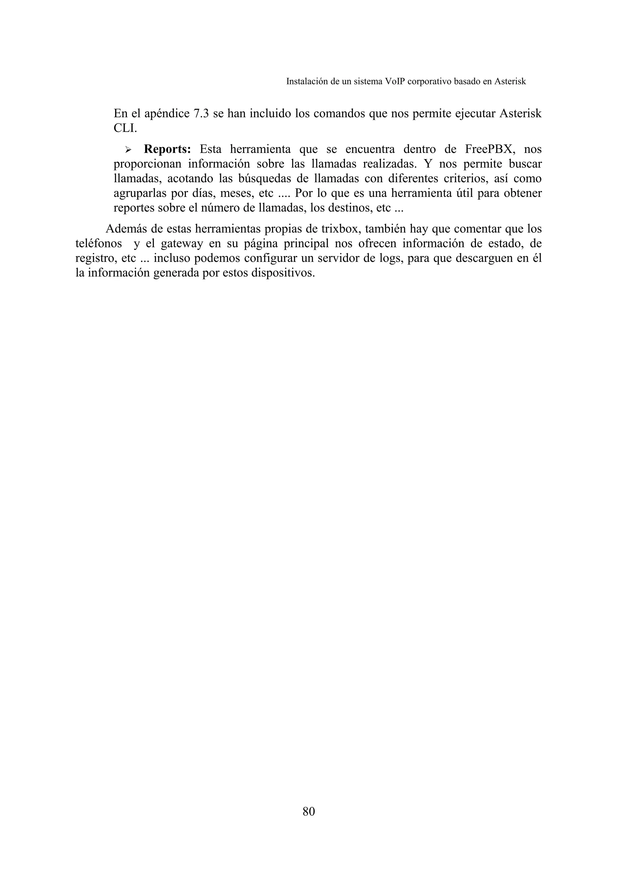 Instalación de un sistema VoIP corporativo basado en Asterisk


       En el apéndice 7.3 se han incluido los comandos que nos permite ejecutar Asterisk
       CLI.
          ➢ Reports: Esta herramienta que se encuentra dentro de FreePBX, nos
       proporcionan información sobre las llamadas realizadas. Y nos permite buscar
       llamadas, acotando las búsquedas de llamadas con diferentes criterios, así como
       agruparlas por días, meses, etc .... Por lo que es una herramienta útil para obtener
       reportes sobre el número de llamadas, los destinos, etc ...
       Además de estas herramientas propias de trixbox, también hay que comentar que los
teléfonos y el gateway en su página principal nos ofrecen información de estado, de
registro, etc ... incluso podemos configurar un servidor de logs, para que descarguen en él
la información generada por estos dispositivos.




                                             80
 