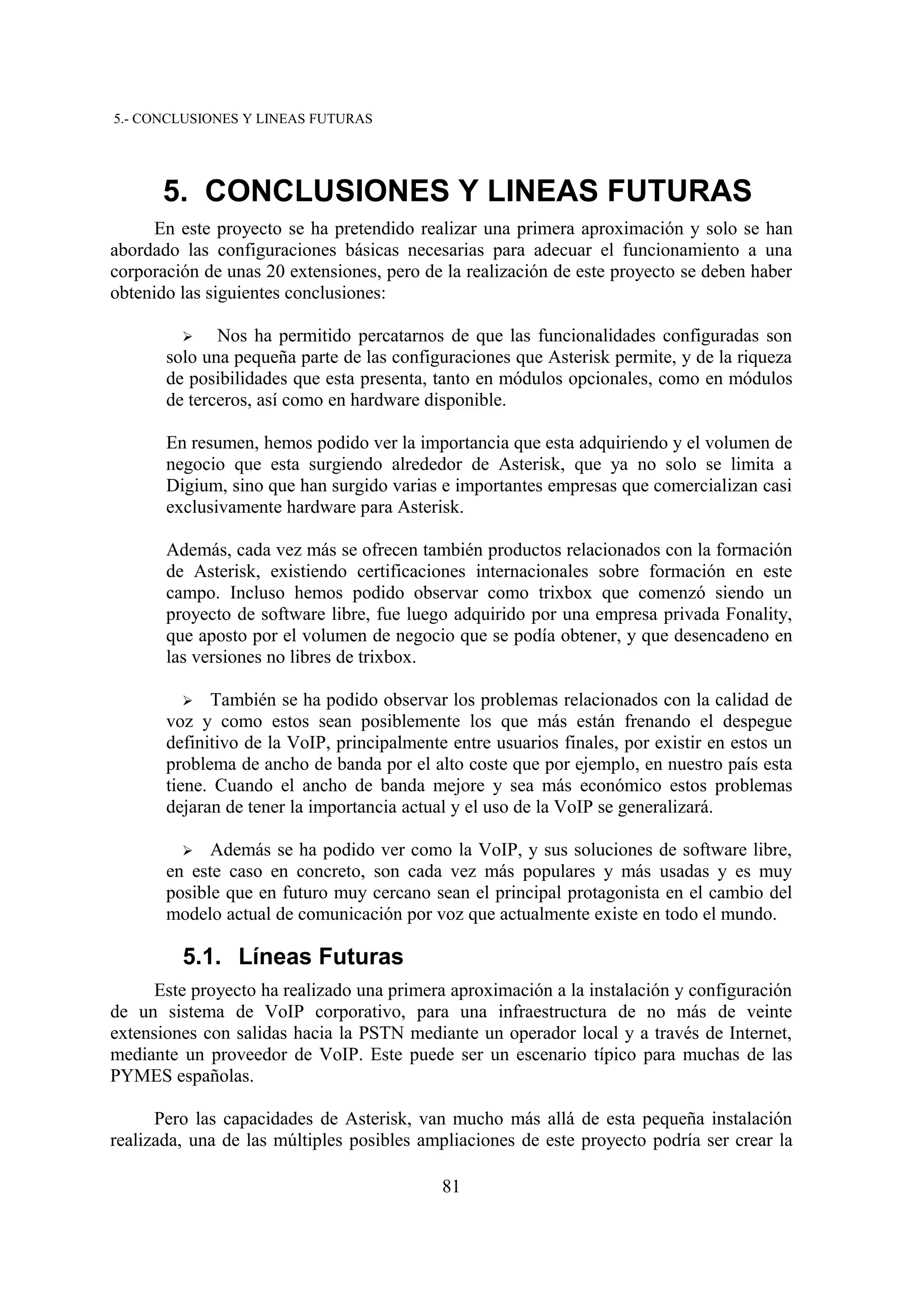 5.- CONCLUSIONES Y LINEAS FUTURAS




      5. CONCLUSIONES Y LINEAS FUTURAS
      En este proyecto se ha pretendido realizar una primera aproximación y solo se han
abordado las configuraciones básicas necesarias para adecuar el funcionamiento a una
corporación de unas 20 extensiones, pero de la realización de este proyecto se deben haber
obtenido las siguientes conclusiones:

         ➢    Nos ha permitido percatarnos de que las funcionalidades configuradas son
       solo una pequeña parte de las configuraciones que Asterisk permite, y de la riqueza
       de posibilidades que esta presenta, tanto en módulos opcionales, como en módulos
       de terceros, así como en hardware disponible.

       En resumen, hemos podido ver la importancia que esta adquiriendo y el volumen de
       negocio que esta surgiendo alrededor de Asterisk, que ya no solo se limita a
       Digium, sino que han surgido varias e importantes empresas que comercializan casi
       exclusivamente hardware para Asterisk.

       Además, cada vez más se ofrecen también productos relacionados con la formación
       de Asterisk, existiendo certificaciones internacionales sobre formación en este
       campo. Incluso hemos podido observar como trixbox que comenzó siendo un
       proyecto de software libre, fue luego adquirido por una empresa privada Fonality,
       que aposto por el volumen de negocio que se podía obtener, y que desencadeno en
       las versiones no libres de trixbox.

         ➢   También se ha podido observar los problemas relacionados con la calidad de
       voz y como estos sean posiblemente los que más están frenando el despegue
       definitivo de la VoIP, principalmente entre usuarios finales, por existir en estos un
       problema de ancho de banda por el alto coste que por ejemplo, en nuestro país esta
       tiene. Cuando el ancho de banda mejore y sea más económico estos problemas
       dejaran de tener la importancia actual y el uso de la VoIP se generalizará.

         ➢   Además se ha podido ver como la VoIP, y sus soluciones de software libre,
       en este caso en concreto, son cada vez más populares y más usadas y es muy
       posible que en futuro muy cercano sean el principal protagonista en el cambio del
       modelo actual de comunicación por voz que actualmente existe en todo el mundo.

         5.1. Líneas Futuras
      Este proyecto ha realizado una primera aproximación a la instalación y configuración
de un sistema de VoIP corporativo, para una infraestructura de no más de veinte
extensiones con salidas hacia la PSTN mediante un operador local y a través de Internet,
mediante un proveedor de VoIP. Este puede ser un escenario típico para muchas de las
PYMES españolas.

      Pero las capacidades de Asterisk, van mucho más allá de esta pequeña instalación
realizada, una de las múltiples posibles ampliaciones de este proyecto podría ser crear la

                                            81
 