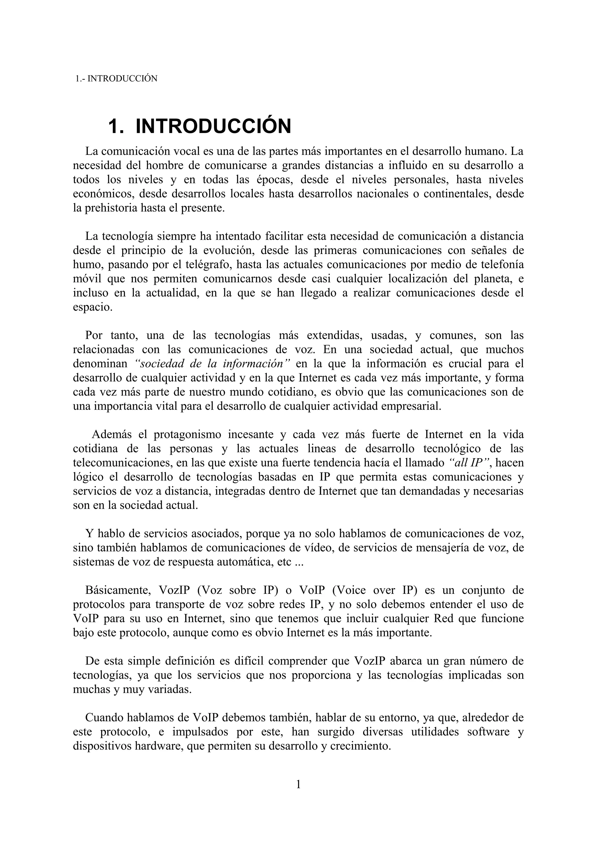 1.- INTRODUCCIÓN




       1. INTRODUCCIÓN
   La comunicación vocal es una de las partes más importantes en el desarrollo humano. La
necesidad del hombre de comunicarse a grandes distancias a influido en su desarrollo a
todos los niveles y en todas las épocas, desde el niveles personales, hasta niveles
económicos, desde desarrollos locales hasta desarrollos nacionales o continentales, desde
la prehistoria hasta el presente.

   La tecnología siempre ha intentado facilitar esta necesidad de comunicación a distancia
desde el principio de la evolución, desde las primeras comunicaciones con señales de
humo, pasando por el telégrafo, hasta las actuales comunicaciones por medio de telefonía
móvil que nos permiten comunicarnos desde casi cualquier localización del planeta, e
incluso en la actualidad, en la que se han llegado a realizar comunicaciones desde el
espacio.

   Por tanto, una de las tecnologías más extendidas, usadas, y comunes, son las
relacionadas con las comunicaciones de voz. En una sociedad actual, que muchos
denominan “sociedad de la información” en la que la información es crucial para el
desarrollo de cualquier actividad y en la que Internet es cada vez más importante, y forma
cada vez más parte de nuestro mundo cotidiano, es obvio que las comunicaciones son de
una importancia vital para el desarrollo de cualquier actividad empresarial.

    Además el protagonismo incesante y cada vez más fuerte de Internet en la vida
cotidiana de las personas y las actuales lineas de desarrollo tecnológico de las
telecomunicaciones, en las que existe una fuerte tendencia hacía el llamado “all IP”, hacen
lógico el desarrollo de tecnologías basadas en IP que permita estas comunicaciones y
servicios de voz a distancia, integradas dentro de Internet que tan demandadas y necesarias
son en la sociedad actual.

   Y hablo de servicios asociados, porque ya no solo hablamos de comunicaciones de voz,
sino también hablamos de comunicaciones de vídeo, de servicios de mensajería de voz, de
sistemas de voz de respuesta automática, etc ...

  Básicamente, VozIP (Voz sobre IP) o VoIP (Voice over IP) es un conjunto de
protocolos para transporte de voz sobre redes IP, y no solo debemos entender el uso de
VoIP para su uso en Internet, sino que tenemos que incluir cualquier Red que funcione
bajo este protocolo, aunque como es obvio Internet es la más importante.

   De esta simple definición es difícil comprender que VozIP abarca un gran número de
tecnologías, ya que los servicios que nos proporciona y las tecnologías implicadas son
muchas y muy variadas.

   Cuando hablamos de VoIP debemos también, hablar de su entorno, ya que, alrededor de
este protocolo, e impulsados por este, han surgido diversas utilidades software y
dispositivos hardware, que permiten su desarrollo y crecimiento.


                                            1
 