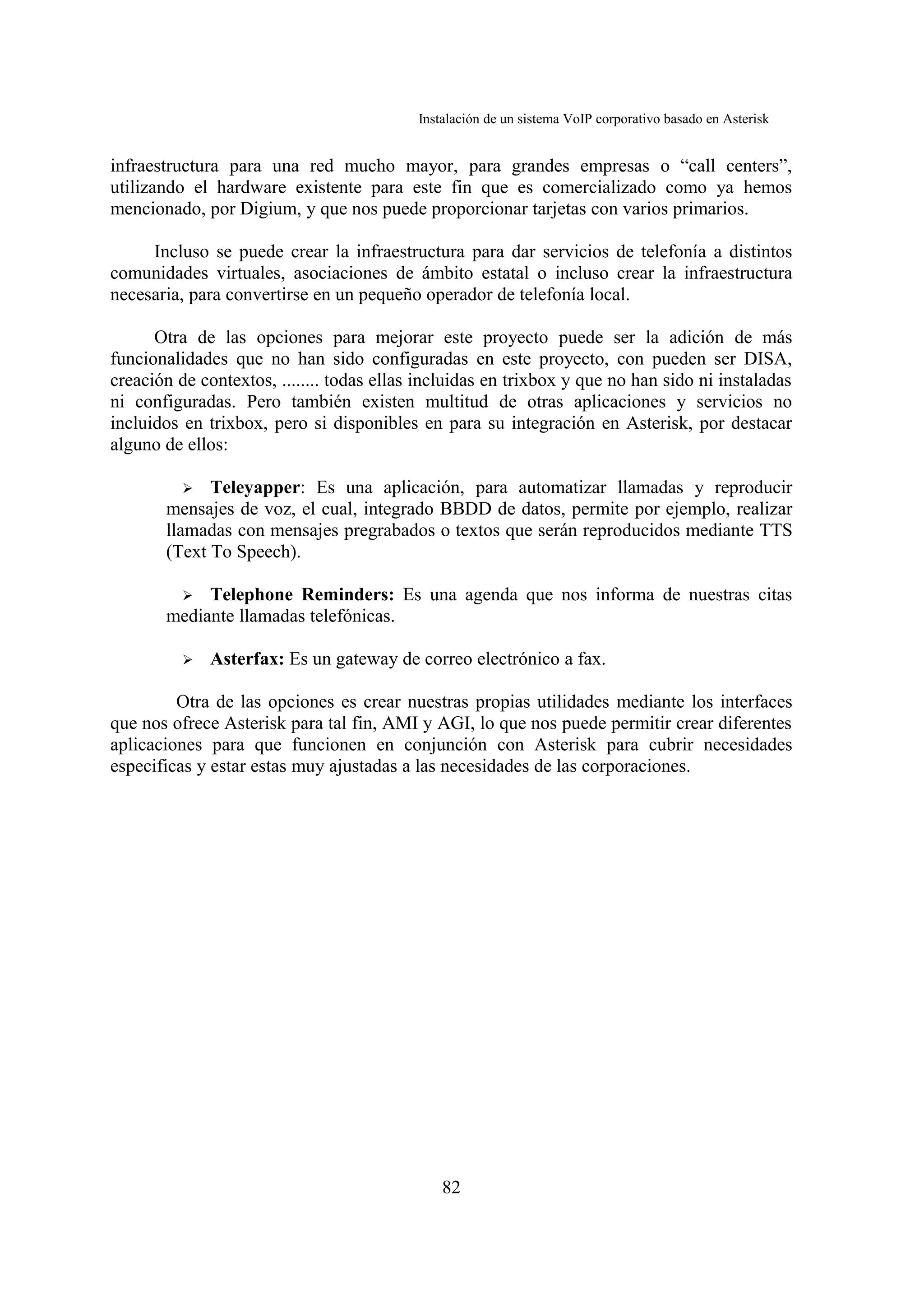 Instalación de un sistema VoIP corporativo basado en Asterisk


infraestructura para una red mucho mayor, para grandes empresas o “call centers”,
utilizando el hardware existente para este fin que es comercializado como ya hemos
mencionado, por Digium, y que nos puede proporcionar tarjetas con varios primarios.

     Incluso se puede crear la infraestructura para dar servicios de telefonía a distintos
comunidades virtuales, asociaciones de ámbito estatal o incluso crear la infraestructura
necesaria, para convertirse en un pequeño operador de telefonía local.

      Otra de las opciones para mejorar este proyecto puede ser la adición de más
funcionalidades que no han sido configuradas en este proyecto, con pueden ser DISA,
creación de contextos, ........ todas ellas incluidas en trixbox y que no han sido ni instaladas
ni configuradas. Pero también existen multitud de otras aplicaciones y servicios no
incluidos en trixbox, pero si disponibles en para su integración en Asterisk, por destacar
alguno de ellos:

          ➢ Teleyapper: Es una aplicación, para automatizar llamadas y reproducir
       mensajes de voz, el cual, integrado BBDD de datos, permite por ejemplo, realizar
       llamadas con mensajes pregrabados o textos que serán reproducidos mediante TTS
       (Text To Speech).

          ➢ Telephone Reminders: Es una agenda que nos informa de nuestras citas
       mediante llamadas telefónicas.

          ➢   Asterfax: Es un gateway de correo electrónico a fax.

         Otra de las opciones es crear nuestras propias utilidades mediante los interfaces
que nos ofrece Asterisk para tal fin, AMI y AGI, lo que nos puede permitir crear diferentes
aplicaciones para que funcionen en conjunción con Asterisk para cubrir necesidades
especificas y estar estas muy ajustadas a las necesidades de las corporaciones.




                                               82
 