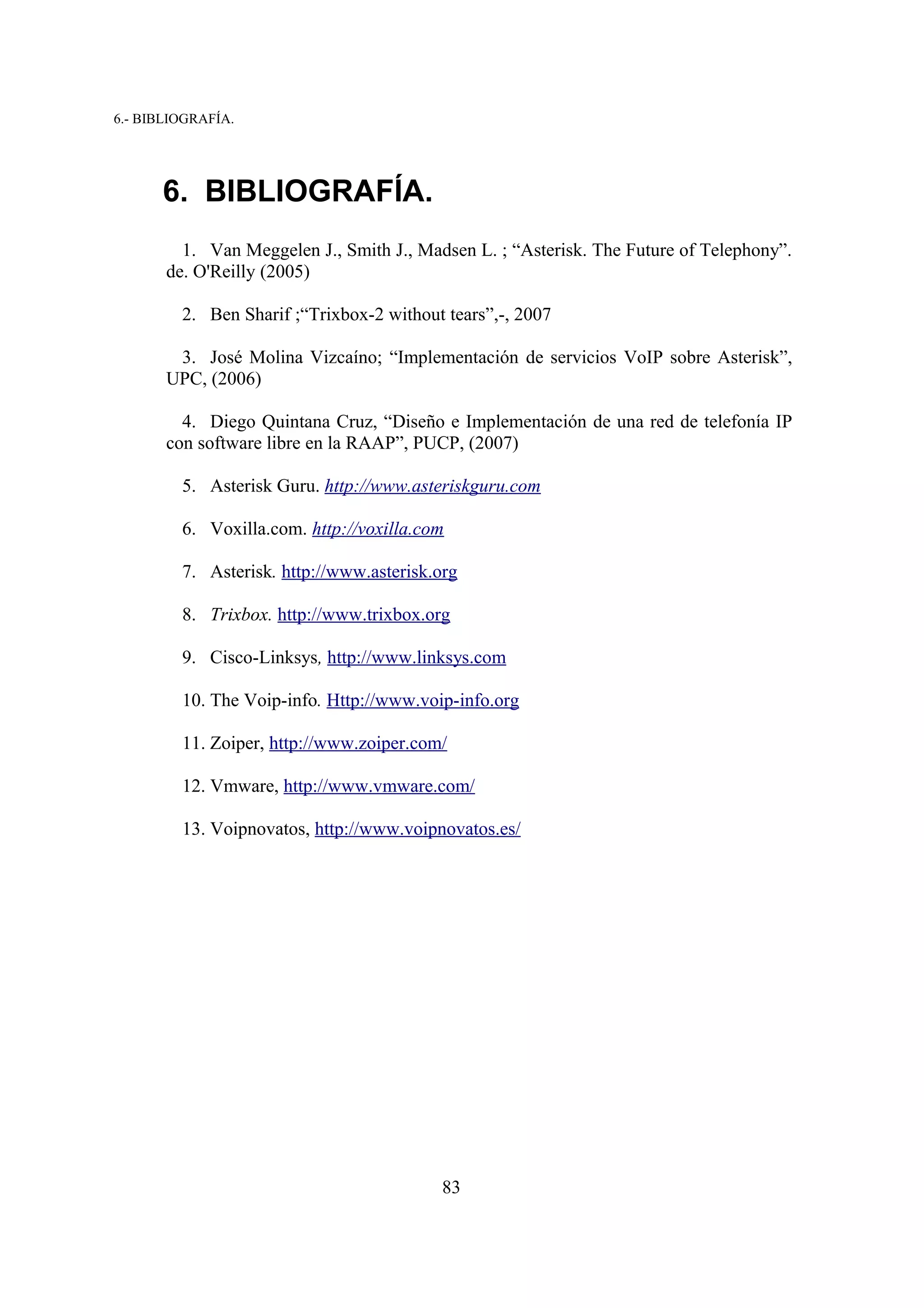 6.- BIBLIOGRAFÍA.




      6. BIBLIOGRAFÍA.
         1. Van Meggelen J., Smith J., Madsen L. ; “Asterisk. The Future of Telephony”.
       de. O'Reilly (2005)

         2. Ben Sharif ;“Trixbox-2 without tears”,-, 2007

        3. José Molina Vizcaíno; “Implementación de servicios VoIP sobre Asterisk”,
       UPC, (2006)

         4. Diego Quintana Cruz, “Diseño e Implementación de una red de telefonía IP
       con software libre en la RAAP”, PUCP, (2007)

         5. Asterisk Guru. http://www.asteriskguru.com

         6. Voxilla.com. http://voxilla.com

         7. Asterisk. http://www.asterisk.org

         8. Trixbox. http://www.trixbox.org

         9. Cisco-Linksys, http://www.linksys.com

         10. The Voip-info. Http://www.voip-info.org

         11. Zoiper, http://www.zoiper.com/

         12. Vmware, http://www.vmware.com/

         13. Voipnovatos, http://www.voipnovatos.es/




                                           83
 