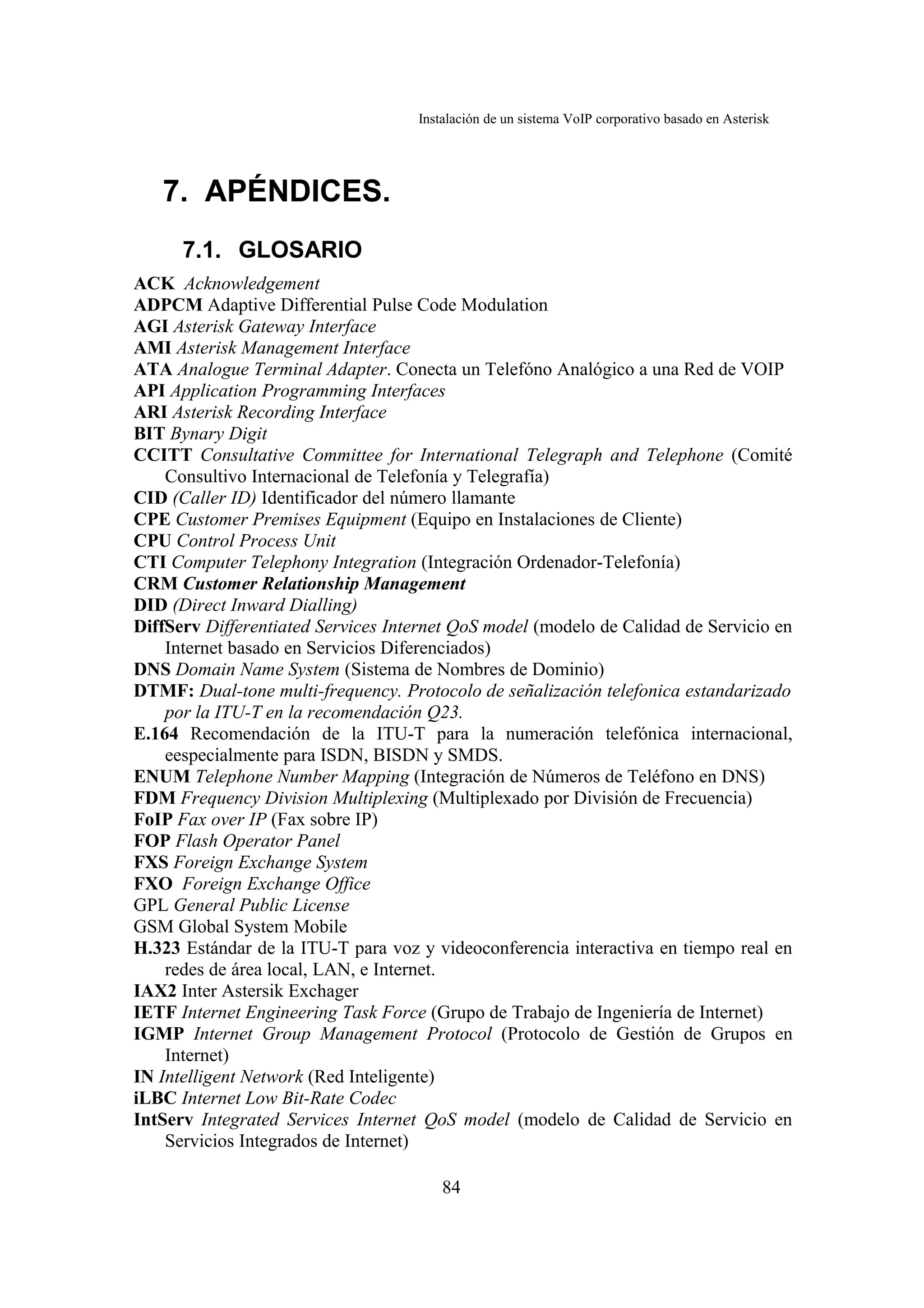 Instalación de un sistema VoIP corporativo basado en Asterisk




   7. APÉNDICES.
      7.1. GLOSARIO
ACK Acknowledgement
ADPCM Adaptive Differential Pulse Code Modulation
AGI Asterisk Gateway Interface
AMI Asterisk Management Interface
ATA Analogue Terminal Adapter. Conecta un Telefóno Analógico a una Red de VOIP
API Application Programming Interfaces
ARI Asterisk Recording Interface
BIT Bynary Digit
CCITT Consultative Committee for International Telegraph and Telephone (Comité
    Consultivo Internacional de Telefonía y Telegrafía)
CID (Caller ID) Identificador del número llamante
CPE Customer Premises Equipment (Equipo en Instalaciones de Cliente)
CPU Control Process Unit
CTI Computer Telephony Integration (Integración Ordenador-Telefonía)
CRM Customer Relationship Management
DID (Direct Inward Dialling)
DiffServ Differentiated Services Internet QoS model (modelo de Calidad de Servicio en
    Internet basado en Servicios Diferenciados)
DNS Domain Name System (Sistema de Nombres de Dominio)
DTMF: Dual-tone multi-frequency. Protocolo de señalización telefonica estandarizado
    por la ITU-T en la recomendación Q23.
E.164 Recomendación de la ITU-T para la numeración telefónica internacional,
    eespecialmente para ISDN, BISDN y SMDS.
ENUM Telephone Number Mapping (Integración de Números de Teléfono en DNS)
FDM Frequency Division Multiplexing (Multiplexado por División de Frecuencia)
FoIP Fax over IP (Fax sobre IP)
FOP Flash Operator Panel
FXS Foreign Exchange System
FXO Foreign Exchange Office
GPL General Public License
GSM Global System Mobile
H.323 Estándar de la ITU-T para voz y videoconferencia interactiva en tiempo real en
    redes de área local, LAN, e Internet.
IAX2 Inter Astersik Exchager
IETF Internet Engineering Task Force (Grupo de Trabajo de Ingeniería de Internet)
IGMP Internet Group Management Protocol (Protocolo de Gestión de Grupos en
    Internet)
IN Intelligent Network (Red Inteligente)
iLBC Internet Low Bit-Rate Codec
IntServ Integrated Services Internet QoS model (modelo de Calidad de Servicio en
    Servicios Integrados de Internet)

                                        84
 