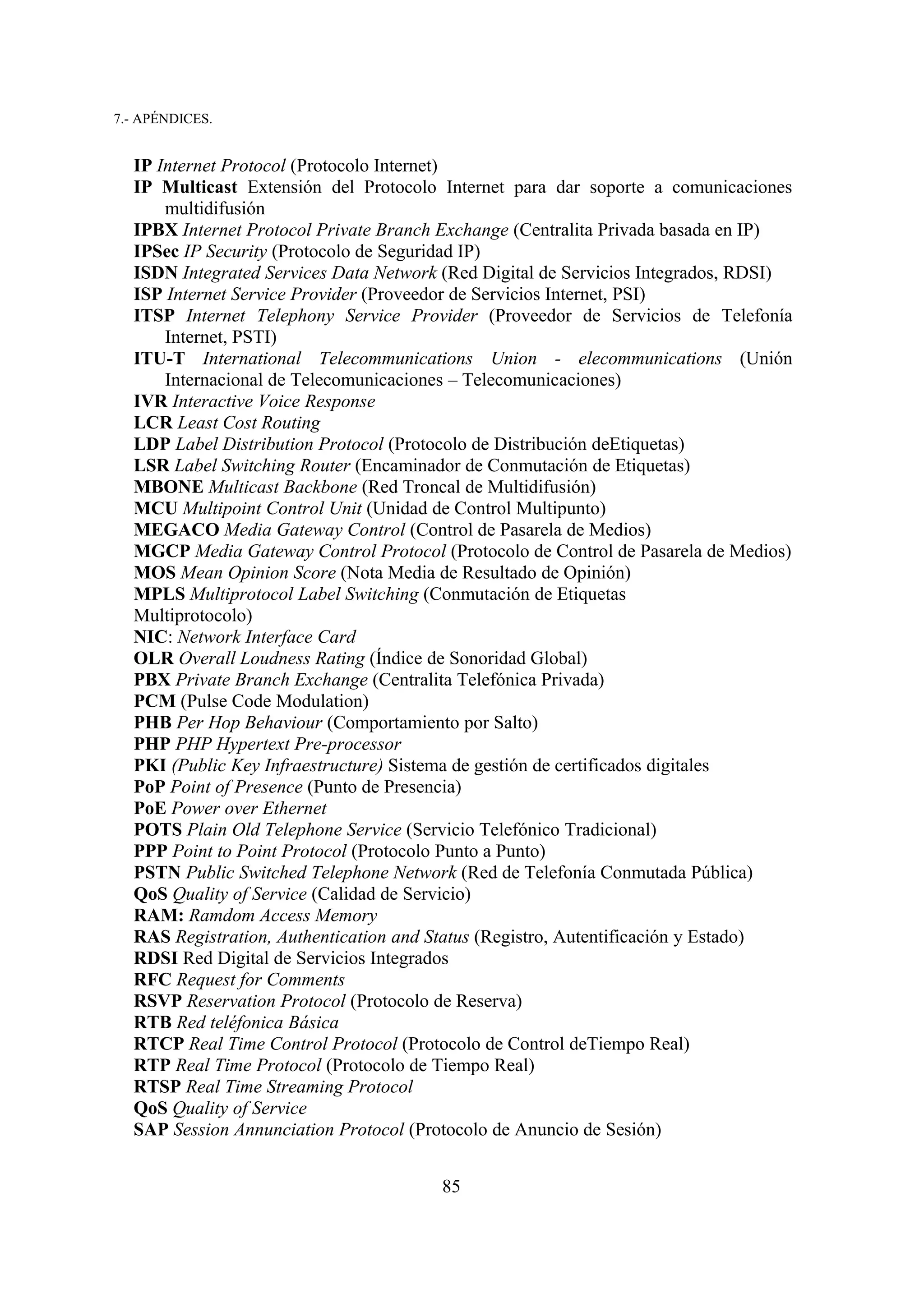 7.- APÉNDICES.


  IP Internet Protocol (Protocolo Internet)
  IP Multicast Extensión del Protocolo Internet para dar soporte a comunicaciones
      multidifusión
  IPBX Internet Protocol Private Branch Exchange (Centralita Privada basada en IP)
  IPSec IP Security (Protocolo de Seguridad IP)
  ISDN Integrated Services Data Network (Red Digital de Servicios Integrados, RDSI)
  ISP Internet Service Provider (Proveedor de Servicios Internet, PSI)
  ITSP Internet Telephony Service Provider (Proveedor de Servicios de Telefonía
      Internet, PSTI)
  ITU-T International Telecommunications Union - elecommunications (Unión
      Internacional de Telecomunicaciones – Telecomunicaciones)
  IVR Interactive Voice Response
  LCR Least Cost Routing
  LDP Label Distribution Protocol (Protocolo de Distribución deEtiquetas)
  LSR Label Switching Router (Encaminador de Conmutación de Etiquetas)
  MBONE Multicast Backbone (Red Troncal de Multidifusión)
  MCU Multipoint Control Unit (Unidad de Control Multipunto)
  MEGACO Media Gateway Control (Control de Pasarela de Medios)
  MGCP Media Gateway Control Protocol (Protocolo de Control de Pasarela de Medios)
  MOS Mean Opinion Score (Nota Media de Resultado de Opinión)
  MPLS Multiprotocol Label Switching (Conmutación de Etiquetas
  Multiprotocolo)
  NIC: Network Interface Card
  OLR Overall Loudness Rating (Índice de Sonoridad Global)
  PBX Private Branch Exchange (Centralita Telefónica Privada)
  PCM (Pulse Code Modulation)
  PHB Per Hop Behaviour (Comportamiento por Salto)
  PHP PHP Hypertext Pre-processor
  PKI (Public Key Infraestructure) Sistema de gestión de certificados digitales
  PoP Point of Presence (Punto de Presencia)
  PoE Power over Ethernet
  POTS Plain Old Telephone Service (Servicio Telefónico Tradicional)
  PPP Point to Point Protocol (Protocolo Punto a Punto)
  PSTN Public Switched Telephone Network (Red de Telefonía Conmutada Pública)
  QoS Quality of Service (Calidad de Servicio)
  RAM: Ramdom Access Memory
  RAS Registration, Authentication and Status (Registro, Autentificación y Estado)
  RDSI Red Digital de Servicios Integrados
  RFC Request for Comments
  RSVP Reservation Protocol (Protocolo de Reserva)
  RTB Red teléfonica Básica
  RTCP Real Time Control Protocol (Protocolo de Control deTiempo Real)
  RTP Real Time Protocol (Protocolo de Tiempo Real)
  RTSP Real Time Streaming Protocol
  QoS Quality of Service
  SAP Session Annunciation Protocol (Protocolo de Anuncio de Sesión)


                                       85
 