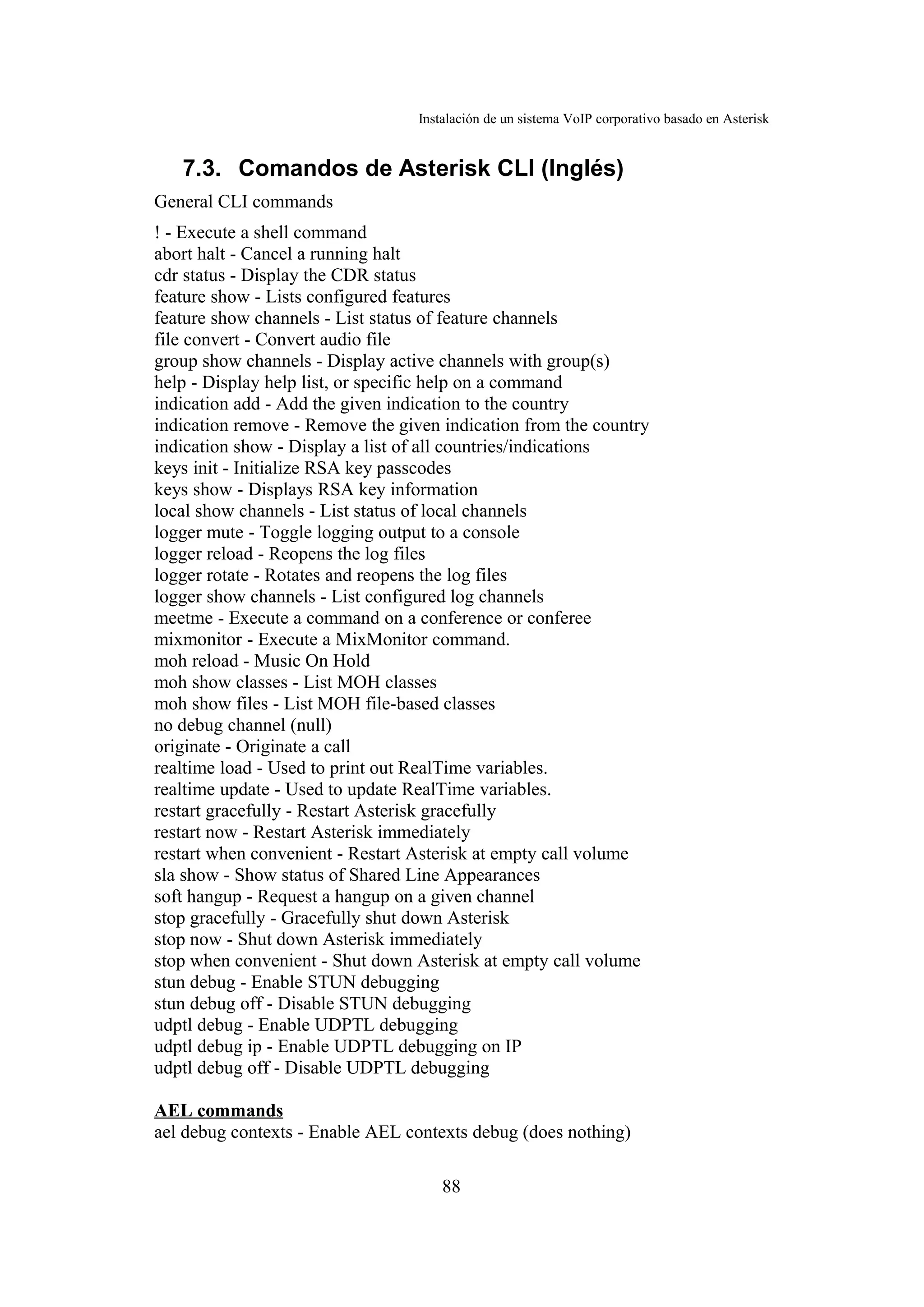 Instalación de un sistema VoIP corporativo basado en Asterisk


   7.3. Comandos de Asterisk CLI (Inglés)
General CLI commands
! - Execute a shell command
abort halt - Cancel a running halt
cdr status - Display the CDR status
feature show - Lists configured features
feature show channels - List status of feature channels
file convert - Convert audio file
group show channels - Display active channels with group(s)
help - Display help list, or specific help on a command
indication add - Add the given indication to the country
indication remove - Remove the given indication from the country
indication show - Display a list of all countries/indications
keys init - Initialize RSA key passcodes
keys show - Displays RSA key information
local show channels - List status of local channels
logger mute - Toggle logging output to a console
logger reload - Reopens the log files
logger rotate - Rotates and reopens the log files
logger show channels - List configured log channels
meetme - Execute a command on a conference or conferee
mixmonitor - Execute a MixMonitor command.
moh reload - Music On Hold
moh show classes - List MOH classes
moh show files - List MOH file-based classes
no debug channel (null)
originate - Originate a call
realtime load - Used to print out RealTime variables.
realtime update - Used to update RealTime variables.
restart gracefully - Restart Asterisk gracefully
restart now - Restart Asterisk immediately
restart when convenient - Restart Asterisk at empty call volume
sla show - Show status of Shared Line Appearances
soft hangup - Request a hangup on a given channel
stop gracefully - Gracefully shut down Asterisk
stop now - Shut down Asterisk immediately
stop when convenient - Shut down Asterisk at empty call volume
stun debug - Enable STUN debugging
stun debug off - Disable STUN debugging
udptl debug - Enable UDPTL debugging
udptl debug ip - Enable UDPTL debugging on IP
udptl debug off - Disable UDPTL debugging

AEL commands
ael debug contexts - Enable AEL contexts debug (does nothing)

                                      88
 