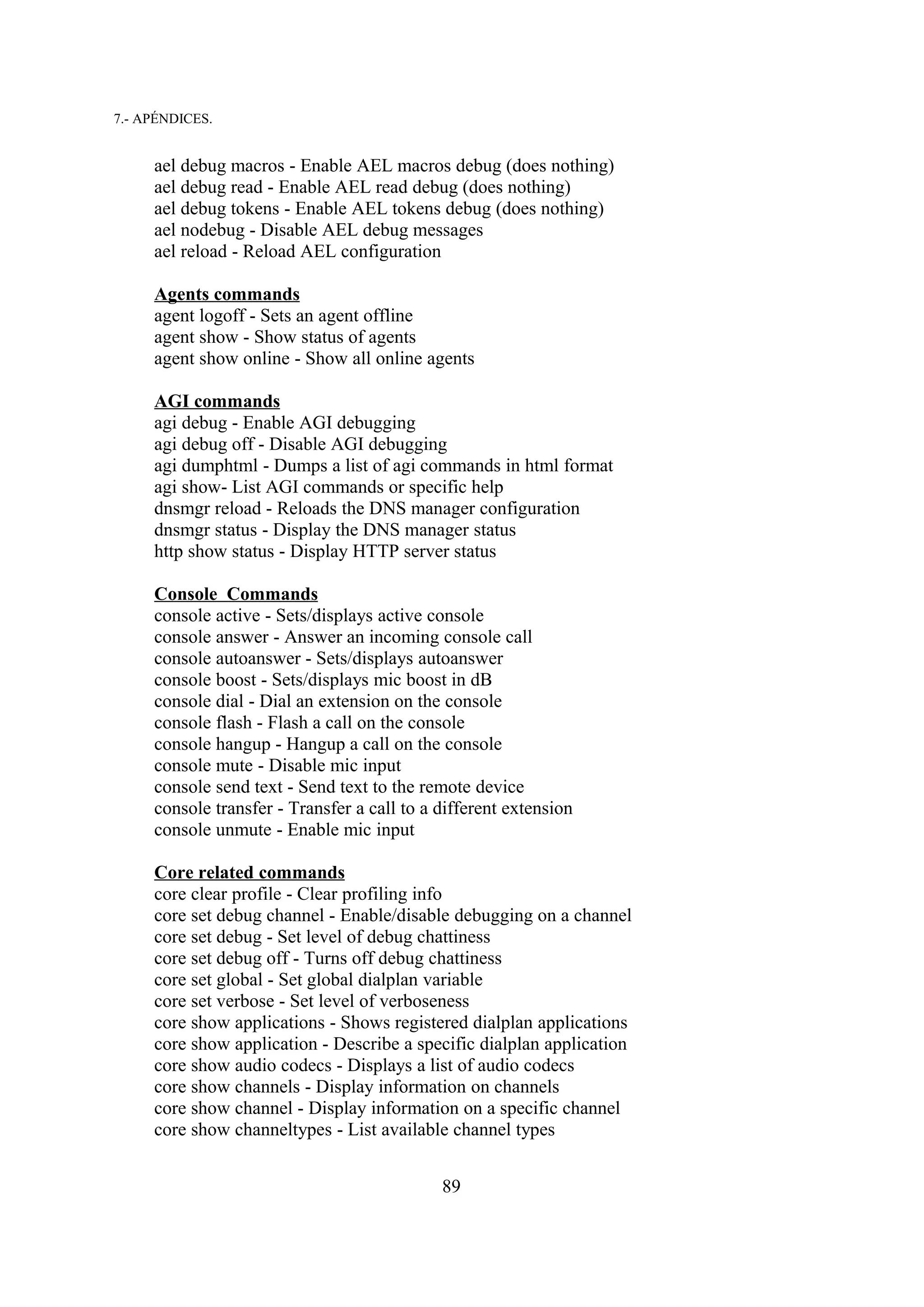 7.- APÉNDICES.


     ael debug macros - Enable AEL macros debug (does nothing)
     ael debug read - Enable AEL read debug (does nothing)
     ael debug tokens - Enable AEL tokens debug (does nothing)
     ael nodebug - Disable AEL debug messages
     ael reload - Reload AEL configuration

     Agents commands
     agent logoff - Sets an agent offline
     agent show - Show status of agents
     agent show online - Show all online agents

     AGI commands
     agi debug - Enable AGI debugging
     agi debug off - Disable AGI debugging
     agi dumphtml - Dumps a list of agi commands in html format
     agi show- List AGI commands or specific help
     dnsmgr reload - Reloads the DNS manager configuration
     dnsmgr status - Display the DNS manager status
     http show status - Display HTTP server status

     Console Commands
     console active - Sets/displays active console
     console answer - Answer an incoming console call
     console autoanswer - Sets/displays autoanswer
     console boost - Sets/displays mic boost in dB
     console dial - Dial an extension on the console
     console flash - Flash a call on the console
     console hangup - Hangup a call on the console
     console mute - Disable mic input
     console send text - Send text to the remote device
     console transfer - Transfer a call to a different extension
     console unmute - Enable mic input

     Core related commands
     core clear profile - Clear profiling info
     core set debug channel - Enable/disable debugging on a channel
     core set debug - Set level of debug chattiness
     core set debug off - Turns off debug chattiness
     core set global - Set global dialplan variable
     core set verbose - Set level of verboseness
     core show applications - Shows registered dialplan applications
     core show application - Describe a specific dialplan application
     core show audio codecs - Displays a list of audio codecs
     core show channels - Display information on channels
     core show channel - Display information on a specific channel
     core show channeltypes - List available channel types


                                             89
 