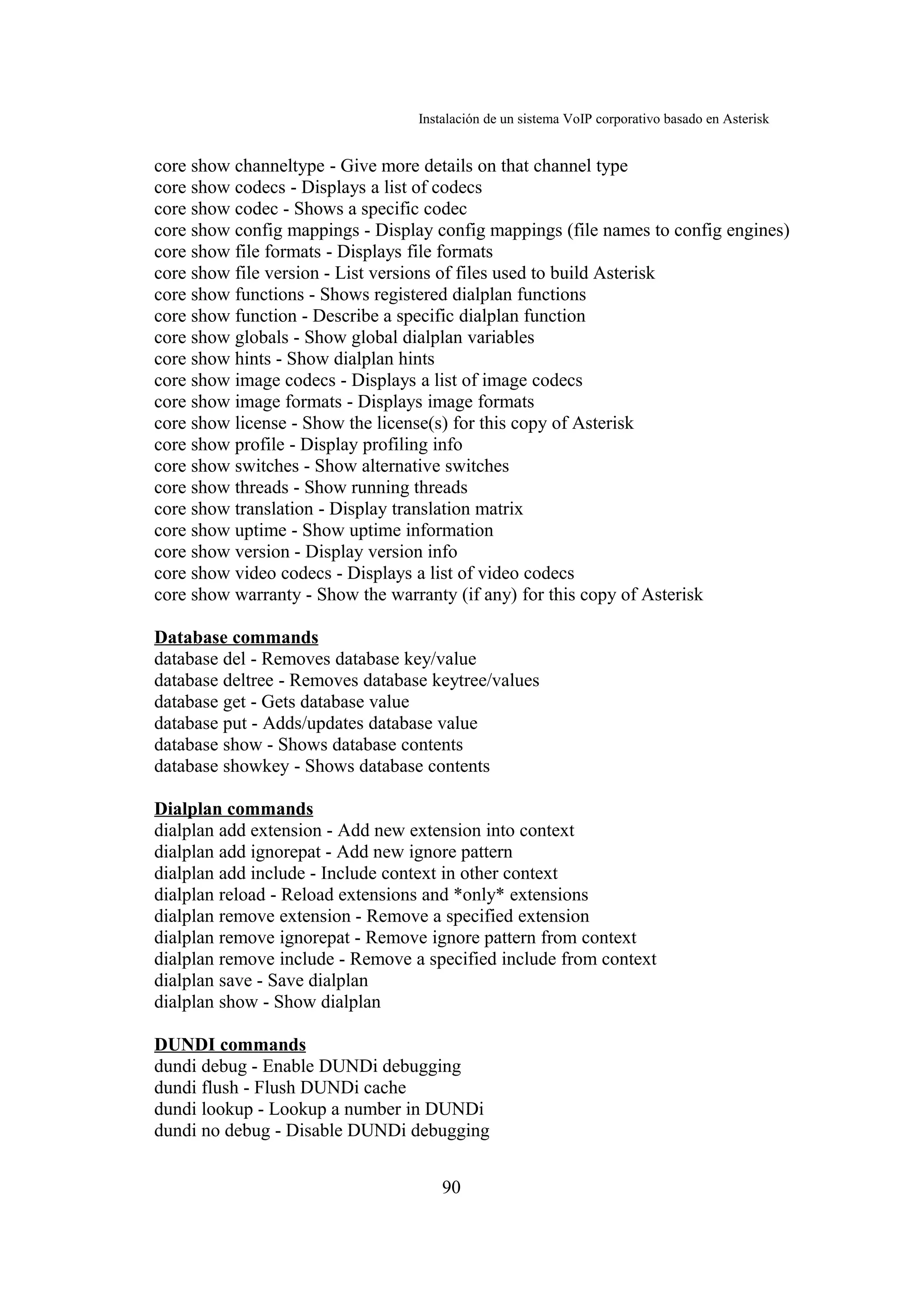 Instalación de un sistema VoIP corporativo basado en Asterisk


core show channeltype - Give more details on that channel type
core show codecs - Displays a list of codecs
core show codec - Shows a specific codec
core show config mappings - Display config mappings (file names to config engines)
core show file formats - Displays file formats
core show file version - List versions of files used to build Asterisk
core show functions - Shows registered dialplan functions
core show function - Describe a specific dialplan function
core show globals - Show global dialplan variables
core show hints - Show dialplan hints
core show image codecs - Displays a list of image codecs
core show image formats - Displays image formats
core show license - Show the license(s) for this copy of Asterisk
core show profile - Display profiling info
core show switches - Show alternative switches
core show threads - Show running threads
core show translation - Display translation matrix
core show uptime - Show uptime information
core show version - Display version info
core show video codecs - Displays a list of video codecs
core show warranty - Show the warranty (if any) for this copy of Asterisk

Database commands
database del - Removes database key/value
database deltree - Removes database keytree/values
database get - Gets database value
database put - Adds/updates database value
database show - Shows database contents
database showkey - Shows database contents

Dialplan commands
dialplan add extension - Add new extension into context
dialplan add ignorepat - Add new ignore pattern
dialplan add include - Include context in other context
dialplan reload - Reload extensions and *only* extensions
dialplan remove extension - Remove a specified extension
dialplan remove ignorepat - Remove ignore pattern from context
dialplan remove include - Remove a specified include from context
dialplan save - Save dialplan
dialplan show - Show dialplan

DUNDI commands
dundi debug - Enable DUNDi debugging
dundi flush - Flush DUNDi cache
dundi lookup - Lookup a number in DUNDi
dundi no debug - Disable DUNDi debugging


                                      90
 