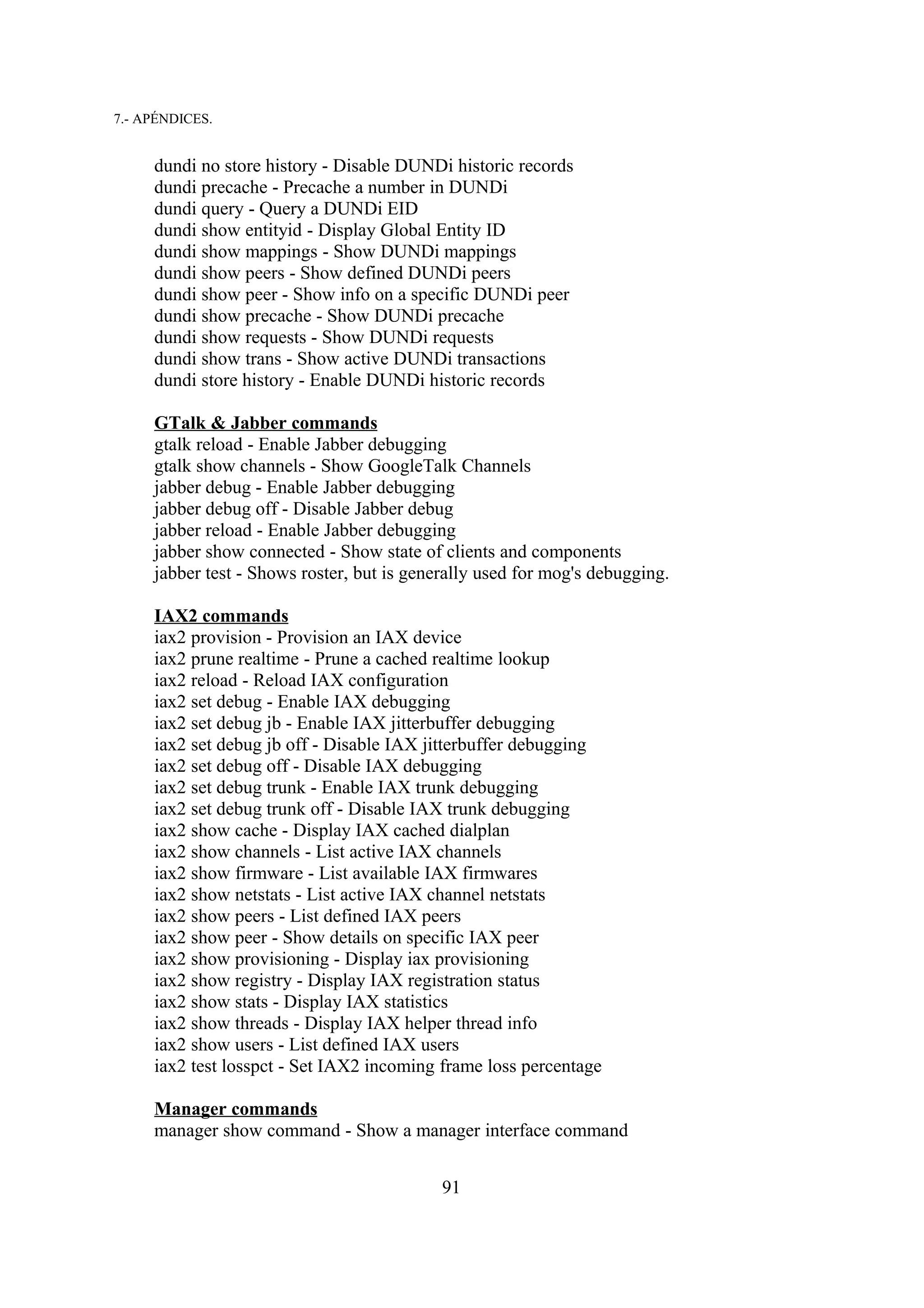 7.- APÉNDICES.


     dundi no store history - Disable DUNDi historic records
     dundi precache - Precache a number in DUNDi
     dundi query - Query a DUNDi EID
     dundi show entityid - Display Global Entity ID
     dundi show mappings - Show DUNDi mappings
     dundi show peers - Show defined DUNDi peers
     dundi show peer - Show info on a specific DUNDi peer
     dundi show precache - Show DUNDi precache
     dundi show requests - Show DUNDi requests
     dundi show trans - Show active DUNDi transactions
     dundi store history - Enable DUNDi historic records

     GTalk & Jabber commands
     gtalk reload - Enable Jabber debugging
     gtalk show channels - Show GoogleTalk Channels
     jabber debug - Enable Jabber debugging
     jabber debug off - Disable Jabber debug
     jabber reload - Enable Jabber debugging
     jabber show connected - Show state of clients and components
     jabber test - Shows roster, but is generally used for mog's debugging.

     IAX2 commands
     iax2 provision - Provision an IAX device
     iax2 prune realtime - Prune a cached realtime lookup
     iax2 reload - Reload IAX configuration
     iax2 set debug - Enable IAX debugging
     iax2 set debug jb - Enable IAX jitterbuffer debugging
     iax2 set debug jb off - Disable IAX jitterbuffer debugging
     iax2 set debug off - Disable IAX debugging
     iax2 set debug trunk - Enable IAX trunk debugging
     iax2 set debug trunk off - Disable IAX trunk debugging
     iax2 show cache - Display IAX cached dialplan
     iax2 show channels - List active IAX channels
     iax2 show firmware - List available IAX firmwares
     iax2 show netstats - List active IAX channel netstats
     iax2 show peers - List defined IAX peers
     iax2 show peer - Show details on specific IAX peer
     iax2 show provisioning - Display iax provisioning
     iax2 show registry - Display IAX registration status
     iax2 show stats - Display IAX statistics
     iax2 show threads - Display IAX helper thread info
     iax2 show users - List defined IAX users
     iax2 test losspct - Set IAX2 incoming frame loss percentage

     Manager commands
     manager show command - Show a manager interface command


                                            91
 