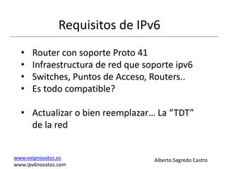 Requisitos de IPv6
  •   Router con soporte Proto 41
  •   Infraestructura de red que soporte ipv6
  •   Switches, Puntos de Acceso, Routers..
  •   Es todo compatible?

  • Actualizar o bien reemplazar… La “TDT”
    de la red


www.voipnovatos.es                 Alberto Sagredo Castro
www.ipv6novatos.com
 
