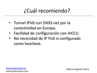¿Cuál recomiendo?
  • Tunnel IPV6 con SIXXS.net por la
    conectividad en Europa.
  • Facilidad de configuración con AICCU
  • No necesidad de IP FIJA si configurado
    como hearbeat.




www.voipnovatos.es               Alberto Sagredo Castro
www.ipv6novatos.com
 