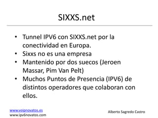 SIXXS.net
  • Tunnel IPV6 con SIXXS.net por la
    conectividad en Europa.
  • Sixxs no es una empresa
  • Mantenido por dos suecos (Jeroen
    Massar, Pim Van Pelt)
  • Muchos Puntos de Presencia (IPV6) de
    distintos operadores que colaboran con
    ellos.
www.voipnovatos.es                Alberto Sagredo Castro
www.ipv6novatos.com
 