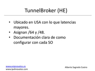 TunnelBroker (HE)
  • Ubicado en USA con lo que latencias
    mayores.
  • Asignan /64 y /48.
  • Documentación clara de como
    configurar con cada SO




www.voipnovatos.es              Alberto Sagredo Castro
www.ipv6novatos.com
 
