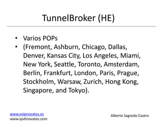 TunnelBroker (HE)
  • Varios POPs
  • (Fremont, Ashburn, Chicago, Dallas,
    Denver, Kansas City, Los Angeles, Miami,
    New York, Seattle, Toronto, Amsterdam,
    Berlin, Frankfurt, London, Paris, Prague,
    Stockholm, Warsaw, Zurich, Hong Kong,
    Singapore, and Tokyo).


www.voipnovatos.es                Alberto Sagredo Castro
www.ipv6novatos.com
 