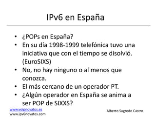 IPv6 en España
  • ¿POPs en España?
  • En su día 1998-1999 telefónica tuvo una
    iniciativa que con el tiempo se disolvió.
    (EuroSIXS)
  • No, no hay ninguno o al menos que
    conozca.
  • El más cercano de un operador PT.
  • ¿Algún operador en España se anima a
    ser POP de SIXXS?
www.voipnovatos.es                     Alberto Sagredo Castro
www.ipv6novatos.com
 
