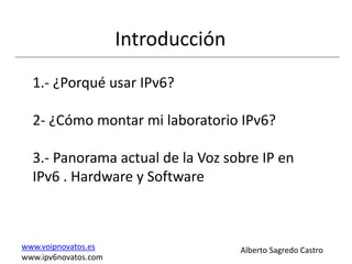 Introducción
  1.- ¿Porqué usar IPv6?

  2- ¿Cómo montar mi laboratorio IPv6?

  3.- Panorama actual de la Voz sobre IP en
  IPv6 . Hardware y Software



www.voipnovatos.es                   Alberto Sagredo Castro
www.ipv6novatos.com
 