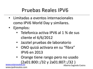 Pruebas Reales IPV6
  • Limitadas a eventos internacionales
      como IPV6 World Day y similares.
  • Ejemplos:
         • Telefonica activa IPV6 al 1 % de sus
             cliente el 6/6/2012
         • Jazztel pruebas de laboratorio
         • ONO quizá activara en su “fibra”
             IPV6 en 2013
         • Orange tiene rango pero no usado
             (2a01:800::/32 y 2a01:807::/32 )
www.voipnovatos.es                  Alberto Sagredo Castro
www.ipv6novatos.com
 