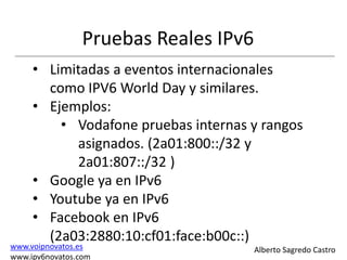 Pruebas Reales IPv6
     • Limitadas a eventos internacionales
       como IPV6 World Day y similares.
     • Ejemplos:
         • Vodafone pruebas internas y rangos
           asignados. (2a01:800::/32 y
           2a01:807::/32 )
     • Google ya en IPv6
     • Youtube ya en IPv6
     • Facebook en IPv6
       (2a03:2880:10:cf01:face:b00c::)
www.voipnovatos.es                     Alberto Sagredo Castro
www.ipv6novatos.com
 