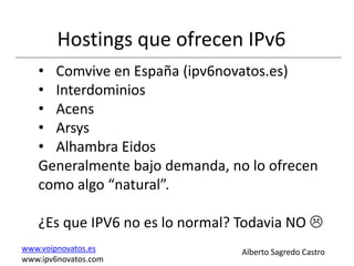 Hostings que ofrecen IPv6
   • Comvive en España (ipv6novatos.es)
   • Interdominios
   • Acens
   • Arsys
   • Alhambra Eidos
   Generalmente bajo demanda, no lo ofrecen
   como algo “natural”.

   ¿Es que IPV6 no es lo normal? Todavia NO 
www.voipnovatos.es               Alberto Sagredo Castro
www.ipv6novatos.com
 