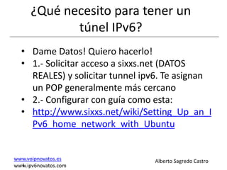 ¿Qué necesito para tener un
             túnel IPv6?
  • Dame Datos! Quiero hacerlo!
  • 1.- Solicitar acceso a sixxs.net (DATOS
    REALES) y solicitar tunnel ipv6. Te asignan
    un POP generalmente más cercano
  • 2.- Configurar con guía como esta:
  • http://www.sixxs.net/wiki/Setting_Up_an_I
    Pv6_home_network_with_Ubuntu


www.voipnovatos.es               Alberto Sagredo Castro
  I
www.ipv6novatos.com
 