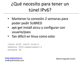 ¿Qué necesito para tener un
             túnel IPv6?
  • Mantener la conexión 2 semanas para
    poder pedir SUBRED
  • apt-get install aiccu y configurar con
    usuario/pass
  • Tan dificil en linux como esto:

  iface eth0 inet6 static
  address 2001:xxxx:xxxx::3
  netmask 64


www.voipnovatos.es                Alberto Sagredo Castro
  I
www.ipv6novatos.com
 