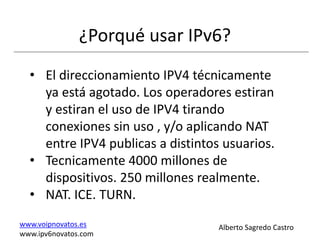 ¿Porqué usar IPv6?
  • El direccionamiento IPV4 técnicamente
    ya está agotado. Los operadores estiran
    y estiran el uso de IPV4 tirando
    conexiones sin uso , y/o aplicando NAT
    entre IPV4 publicas a distintos usuarios.
  • Tecnicamente 4000 millones de
    dispositivos. 250 millones realmente.
  • NAT. ICE. TURN.
www.voipnovatos.es                 Alberto Sagredo Castro
www.ipv6novatos.com
 