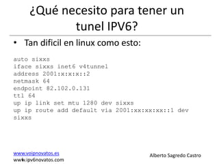¿Qué necesito para tener un
             tunel IPV6?
• Tan dificil en linux como esto:
auto sixxs
iface sixxs inet6 v4tunnel
address 2001:x:x:x::2
netmask 64
endpoint 82.102.0.131
ttl 64
up ip link set mtu 1280 dev sixxs
up ip route add default via 2001:xx:xx:xx::1 dev
sixxs




www.voipnovatos.es                   Alberto Sagredo Castro
  I
www.ipv6novatos.com
 