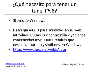 ¿Qué necesito para tener un
             tunel IPv6?
  • Si eres de Windows

  • Descarga AICCU para Windows en su web,
    introduce USUARIO y contraseña y ya tienes
    conectividad IPV6. Quizá tendrás que
    desactivar taredo y similares en Windows.
  • http://www.sixxs.net/wiki/Aiccu


www.voipnovatos.es              Alberto Sagredo Castro
  I
www.ipv6novatos.com
 