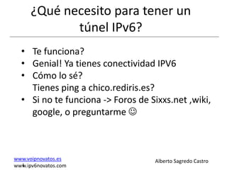 ¿Qué necesito para tener un
             túnel IPv6?
  • Te funciona?
  • Genial! Ya tienes conectividad IPV6
  • Cómo lo sé?
    Tienes ping a chico.rediris.es?
  • Si no te funciona -> Foros de Sixxs.net ,wiki,
    google, o preguntarme 



www.voipnovatos.es                 Alberto Sagredo Castro
  I
www.ipv6novatos.com
 