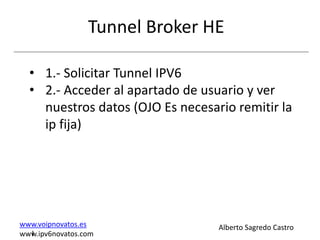 Tunnel Broker HE

  • 1.- Solicitar Tunnel IPV6
  • 2.- Acceder al apartado de usuario y ver
    nuestros datos (OJO Es necesario remitir la
    ip fija)




www.voipnovatos.es                Alberto Sagredo Castro
  I
www.ipv6novatos.com
 