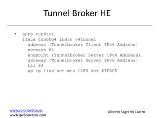 Tunnel Broker HE
  •   auto tun6to4
      iface tun6to4 inet6 v4tunnel
        address {Tunnelbroker Client IPv6 Address}
        netmask 64
        endpoint {Tunnelbroker Server IPv4 Address}
        gateway {Tunnelbroker Server IPv6 Address}
        ttl 64
        up ip link set mtu 1280 dev $IFACE




www.voipnovatos.es                    Alberto Sagredo Castro
  I
www.ipv6novatos.com
 