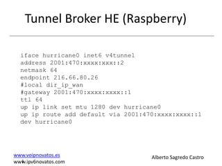 Tunnel Broker HE (Raspberry)

  iface hurricane0 inet6 v4tunnel
  address 2001:470:xxxx:xxx::2
  netmask 64
  endpoint 216.66.80.26
  #local dir_ip_wan
  #gateway 2001:470:xxxx:xxxx::1
  ttl 64
  up ip link set mtu 1280 dev hurricane0
  up ip route add default via 2001:470:xxxx:xxxx::1
  dev hurricane0




www.voipnovatos.es                   Alberto Sagredo Castro
  I
www.ipv6novatos.com
 