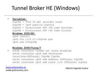 Tunnel Broker HE (Windows)
 •   Variables:
     $ipv4a = IPv4 IP del servidor tunel
     $ipv4b = Ipv4 publica nuestra
     $ipv6a = Direcciones PTP /64 Lado Servidor
     $ipv6b = Direcciones PTP /64 Lado Cliente
     Windows 2000/XP:
     ipv6 install
     ipv6 rtu ::/0 2/::$ipv4a pub
     ipv6 adu 2/$ipv6b

     Windows 2008/Vista/7
 •   netsh interface teredo set state disabled
     netsh interface ipv6 add v6v4tunnel
     interface=IP6Tunnel $ipv4b $ipv4a
     netsh interface ipv6 add address IP6Tunnel $ipv6b
     netsh interface ipv6 add route ::/0 IP6Tunnel $ipv6a

www.voipnovatos.es                        Alberto Sagredo Castro
  I
www.ipv6novatos.com
 