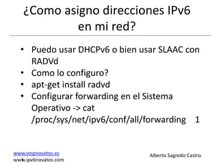 ¿Como asigno direcciones IPv6
            en mi red?
  • Puedo usar DHCPv6 o bien usar SLAAC con
    RADVd
  • Como lo configuro?
  • apt-get install radvd
  • Configurar forwarding en el Sistema
    Operativo -> cat
    /proc/sys/net/ipv6/conf/all/forwarding 1


www.voipnovatos.es              Alberto Sagredo Castro
  I
www.ipv6novatos.com
 