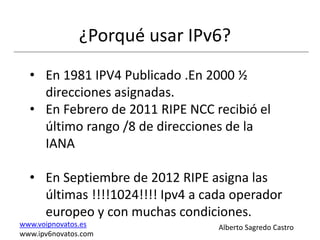¿Porqué usar IPv6?
  • En 1981 IPV4 Publicado .En 2000 ½
    direcciones asignadas.
  • En Febrero de 2011 RIPE NCC recibió el
    último rango /8 de direcciones de la
    IANA

  • En Septiembre de 2012 RIPE asigna las
    últimas !!!!1024!!!! Ipv4 a cada operador
    europeo y con muchas condiciones.
www.voipnovatos.es                Alberto Sagredo Castro
www.ipv6novatos.com
 